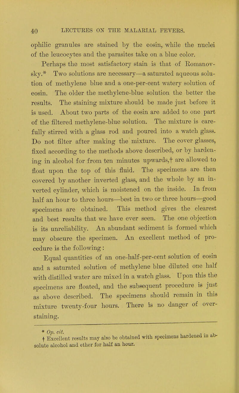 ophilic granules are stained by the eosin, while the nuclei of the leucocytes and the parasites take on a blue color. Perhaps the most satisfactory stain is that of Romanov- sky.* Two solutions are necessary—a saturated aqueous solu- tion of methylene blue and a one-per-cent watery solution of eosin. The older the methylene-blue solution the better the results. The staining mixture should be made just before it is used. About two parts of the eosin are added to one part of the filtered methylene-blue solution. The mixture is care- fully stirred with a glass rod and poured into a watch glass. Do not filter after making the mixture. The cover glasses, fixed according to the methods above described, or by harden- ing in alcohol for from ten minutes upwards, f are allowed to float upon the top of this fluid. The specimens are then covered by another inverted glass, and the whole by an in- verted cylinder, which is moistened on the inside. In from half an hour to three hours—best in two or three hours—good specimens are obtained. This method gives the clearest and best results that we have ever seen. The one objection is its unreliability. An abundant sediment is formed which may obscure the specimen. An excellent method of pro- cedure is the following: Equal quantities of an one-half-per-cent solution of eosin and a saturated solution of methylene blue diluted one half with distilled water are mixed in a watch glass. Upon this the specimens are floated, and the subsequent procedure is just as above described. The specimens should remain in this mixture twenty-four hours. There is no danger of over- staining. * Op. cit. . . f Excellent results may also be obtained with specimens hardened in ab- solute alcohol and ether for half an hour.