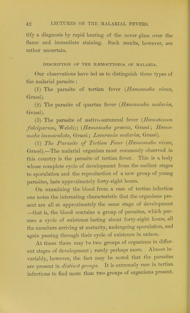 tify a diagnosis by rapid heating of the cover glass over the flame and immediate staining. Such results, however, are rather uncertain. DESCRIPTION OF THE HJEMOCYTOZOA OF MALARIA. Our observations have led us to distinguish three types of the malarial parasite: (1) The parasite of tertian fever (Hwmamoeba vivax, G-rassi). (2) The parasite of quartan fever (Hwmamwba malaria, G-rassi). (3) The parasite of sestivo-autumnal fever (Hcematosoon falciparum, Welch); {Hoemamozba pracox, G-rassi; Hazma- moeba immaculata, G-rassi; Laverania malaria, Grassi). (1) The Parasite of Tertian Fever {Hcemamaiba vivax, Grassi).—The malarial organism most commonly observed in this country is the parasite of tertian fever. This is a body whose complete cycle of development from the earliest stages to sporulation and the reproduction of a new group of young parasites, lasts approximately forty-eight hours. On examining the blood from a case of tertian infection one notes the interesting characteristic that the organisms pre- sent are all at approximately the same stage of development —that is, the blood contains a group of parasites, which pur- sues a cycle of existence lasting about forty-eight hours, all the members arriving at maturity, undergoing sporulation, and again passing through their cycle of existence in unison. At times there may be two groups of organisms in differ- ent stages of development; rarely perhaps more. Almost in- variably, however, the fact may be noted that the parasites are present in distinct groups. It is extremely rare in tertian infections to find more than two groups of organisms present.