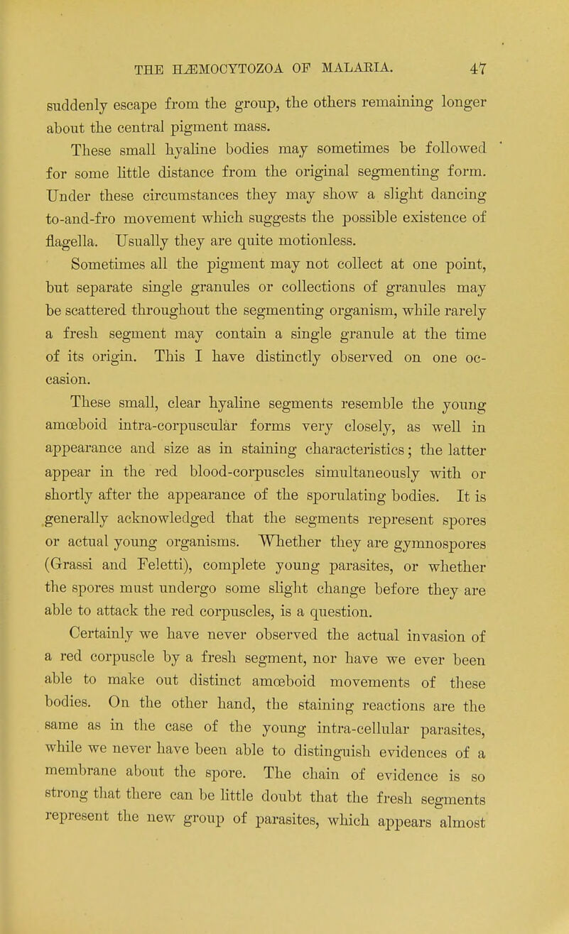 suddenly escape from the group, the others remaining longer about the central pigment mass. These small hyaline bodies may sometimes be followed for some little distance from the original segmenting form. Under these circumstances they may show a slight dancing to-and-fro movement which suggests the possible existence of flagella. Usually they are quite motionless. Sometimes all the pigment may not collect at one point, but separate single granules or collections of granules may be scattered throughout the segmenting organism, while rarely a fresh segment may contain a single granule at the time of its origin. This I have distinctly observed on one oc- casion. These small, clear hyaline segments resemble the young amoeboid intra-corpuscular forms very closely, as well in appearance and size as in staining characteristics; the latter appear in the red blood-corpuscles simultaneously with or shortly after the appearance of the sporulating bodies. It is generally acknowledged that the segments represent spores or actual young organisms. Whether they are gymnospores (Grassi and Feletti), complete young parasites, or whether the spores must undergo some slight change before they are able to attack the red corpuscles, is a question. Certainly we have never observed the actual invasion of a red corpuscle by a fresh segment, nor have we ever been able to make out distinct amoeboid movements of these bodies. On the other hand, the staining reactions are the same as in the case of the young intra-cellular parasites, while we never have been able to distinguish evidences of a membrane about the spore. The chain of evidence is so ■strong that there can be little doubt that the fresh segments represent the new group of parasites, which appears almost