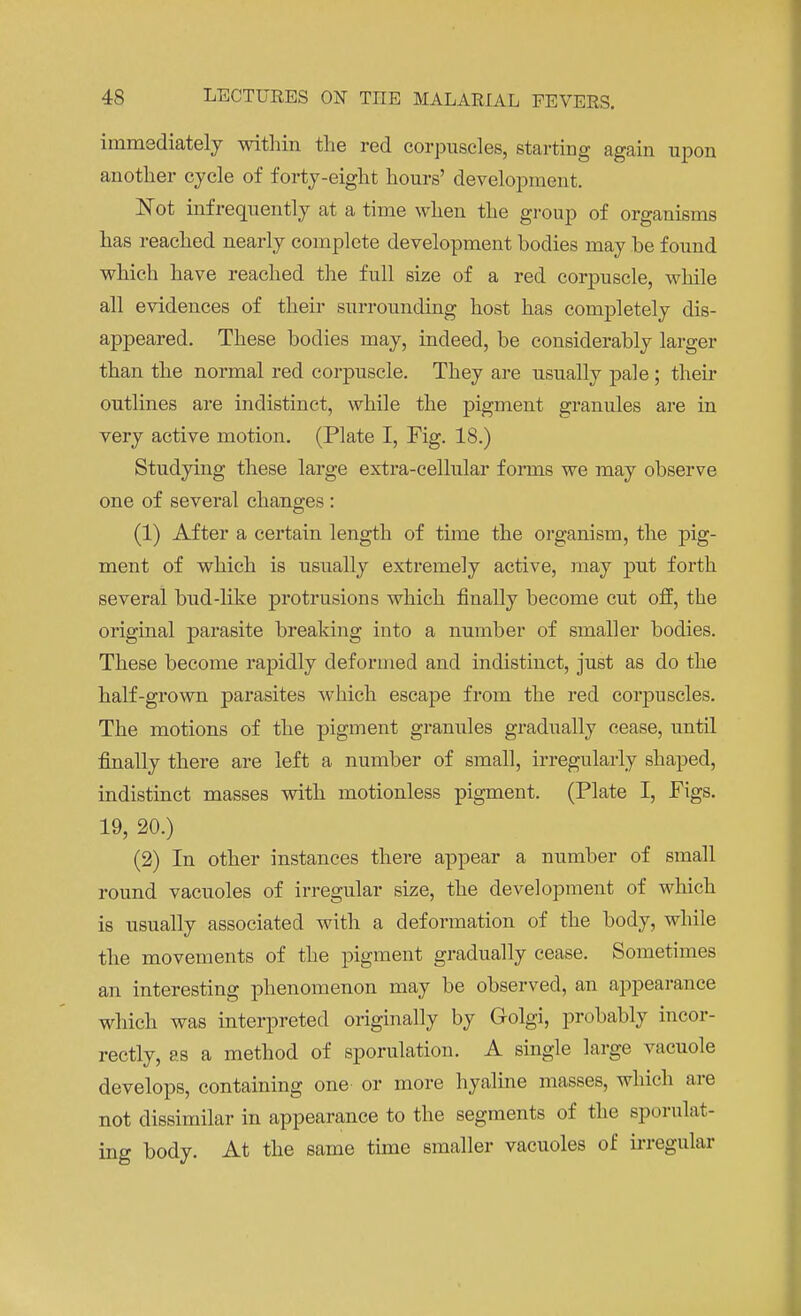 immediately within the red corpuscles, starting again upon another cycle of forty-eight hours' development. Not infrequently at a time when the group of organisms has reached nearly complete development bodies may he found which have reached the full size of a red corpuscle, while all evidences of their surrounding host has completely dis- appeared. These bodies may, indeed, be considerably larger than the normal red corpuscle. They are usually pale ; then- outlines are indistinct, while the pigment granules are in very active motion. (Plate I, Fig. 18.) Studying these large extra-cellular forms we may observe one of several changes : (1) After a certain length of time the organism, the pig- ment of which is usually extremely active, may put forth several bud-like protrusions which finally become cut off, the original parasite breaking into a number of smaller bodies. These become rapidly deformed and indistinct, just as do the half-grown parasites which escape from the red corpuscles. The motions of the pigment granules gradually cease, until finally there are left a number of small, irregularly shaped, indistinct masses with motionless pigment. (Plate I, Figs. 19, 20.) (2) In other instances there appear a number of small round vacuoles of irregular size, the development of which is usually associated with a deformation of the body, while the movements of the pigment gradually cease. Sometimes an interesting phenomenon may be observed, an appearance which was interpreted originally by Golgi, probably incor- rectly, as a method of sporulation. A single large vacuole develops, containing one or more hyaline masses, which are not dissimilar in appearance to the segments of the sporul.it- ing body. At the same time smaller vacuoles of irregular