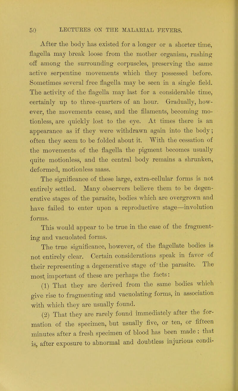 After the body has existed for a longer or a shorter time, flagella may break loose from the mother organism, rushing off among the surrounding corpuscles, preserving the same active serpentine movements which they possessed before. Sometimes several free flagella may be seen in a single field. The activity of the flagella may last for a considerable time, certainly up to three-quarters of an hour. Gradually, how- ever, the movements cease, and the filaments, becoming mo- tionless, are quickly lost to the eye. At times there is an appearance as if they were withdrawn again into the body; often they seem to be folded about it. With the cessation of the movements of the flagella the pigment becomes usually quite motionless, and the central body remains a shrunken, deformed, motionless mass. The significance of these large, extra-cellular forms is not entirely settled. Many observers believe them to be degen- erative stages of the parasite, bodies which are overgrown and have failed to enter upon a reproductive stage—involution forms. This would appear to be true in the case of the fragment- ing and vacuolated forms. The true significance, however, of the flagellate bodies is not entirely clear. Certain considerations speak in favor of their representing a degenerative stage of the parasite. The most, important of these are perhaps the facts: (1) That they are derived from the same bodies which give rise to fragmenting and vacuolating forms, in association with which they are usually found. (2) That they are rarely found immediately after the for- mation of the specimen, but usually five, or ten, or fifteen minutes after a fresh specimen of blood has been made : that is, after exposure to abnormal and doubtless injurious condi-