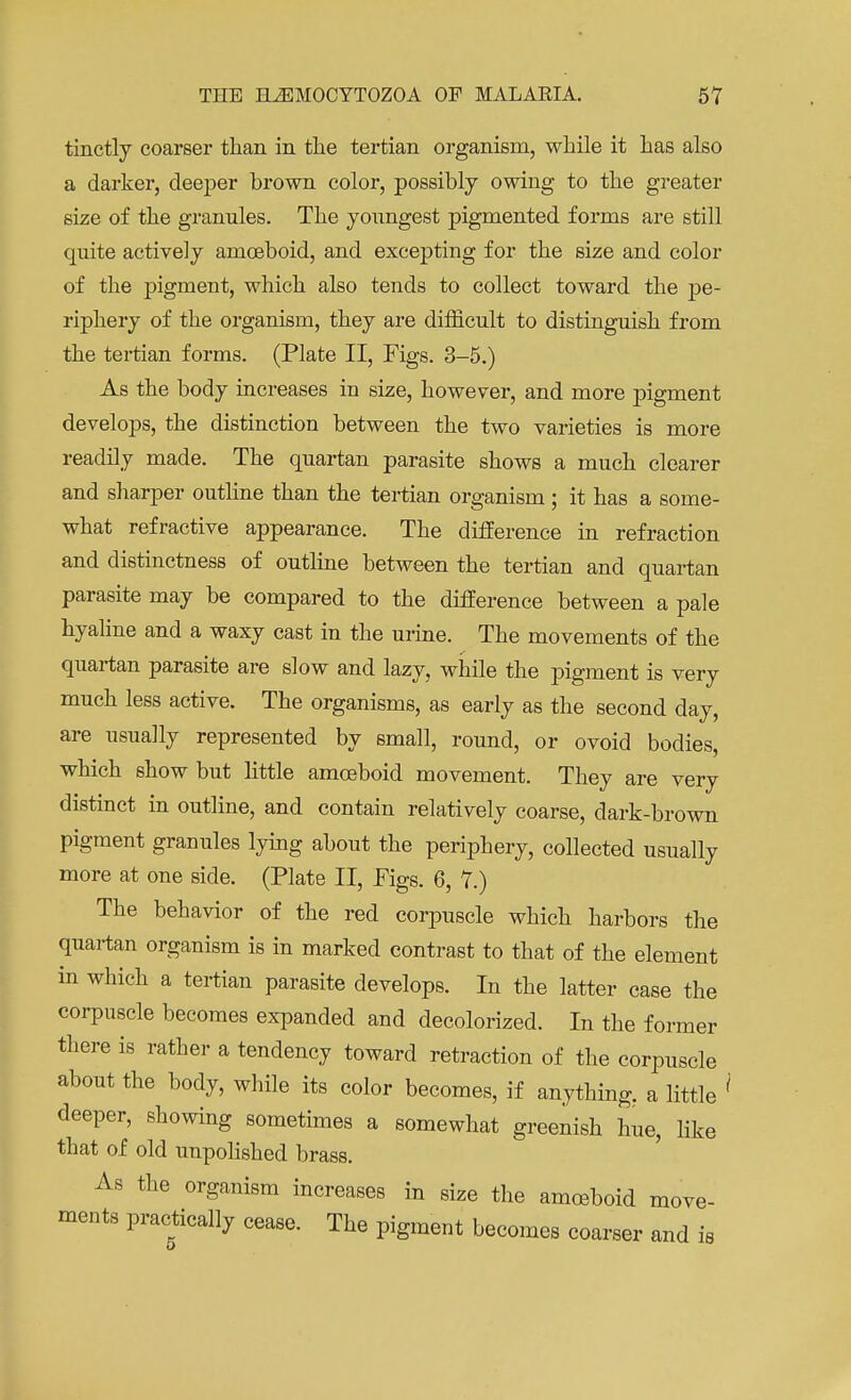 tinctly coarser than in the tertian organism, while it has also a darker, deeper brown color, possibly owing to the greater size of the granules. The youngest pigmented forms are still quite actively amoeboid, and excepting for the size and color of the pigment, which also tends to collect toward the pe- riphery of the organism, they are difficult to distinguish from the tertian forms. (Plate II, Figs. 3-5.) As the body increases in size, however, and more pigment develops, the distinction between the two varieties is more readily made. The quartan parasite shows a much clearer and sharper outline than the tertian organism; it has a some- what refractive appearance. The difference in refraction and distinctness of outline between the tertian and quartan parasite may be compared to the difference between a pale hyaline and a waxy cast in the urine. The movements of the quartan parasite are slow and lazy, while the pigment is very much less active. The organisms, as early as the second day, are usually represented by small, round, or ovoid bodies, which show but little amoeboid movement. They are very distinct in outline, and contain relatively coarse, dark-brown pigment granules lying about the periphery, collected usually more at one side. (Plate II, Figs. 6, 7.) The behavior of the red corpuscle which harbors the quartan organism is in marked contrast to that of the element in which a tertian parasite develops. In the latter case the corpuscle becomes expanded and decolorized. In the former there is rather a tendency toward retraction of the corpuscle about the body, while its color becomes, if anything, a little deeper, showing sometimes a somewhat greenish hue, like that of old unpolished brass. As the organism increases in size the amoeboid move- ments practically cease. The pigment becomes coarser and is