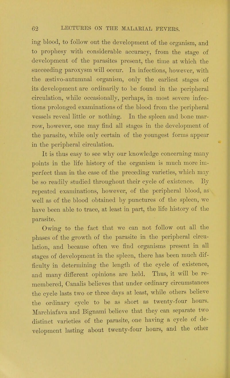 ing blood, to follow out the development of the organism, and to prophesy with considerable accuracy, from the stage of development of the parasites present, the time at which the succeeding paroxysm will occur. In infections, however, with the sestivo-autumnal organism, only the earliest stages of its development are ordinarily to be found in the peripheral circulation, while occasionally, perhaps, in most severe infec- tions prolonged examinations of the blood from the peripheral vessels reveal little or nothing. In the spleen and bone mar- row, however, one may find all stages in the development of the parasite, while only certain of the youngest forms appear in the peripheral circulation. It is thus easy to see why our knowledge concerning many points in the life history of the organism is much more im- perfect than in the case of the preceding varieties, which may be so readily studied throughout their cycle of existence. By repeated examinations, however, of the peripheral blood, as well as of the blood obtained by punctures of the spleen, we have been able to trace, at least in part, the life history of the parasite. Owing to the fact that we can not follow out all the phases of the growth of the parasite in the peripheral circu- lation, and because often we find organisms present in all stages of development in the spleen, there has been much dif- ficulty in determining the length of the cycle of existence, and many different opinions are held. Thus, it will be re- membered, Canalis believes that under ordinary circumstances the cycle lasts two or three days at least, while others believe the ordinary cycle to be as short as twenty-four hours. Marchiafava and Bignami believe that they can separate two distinct varieties of the parasite, one having a cycle of de- velopment lasting about twenty-four hours, and the other