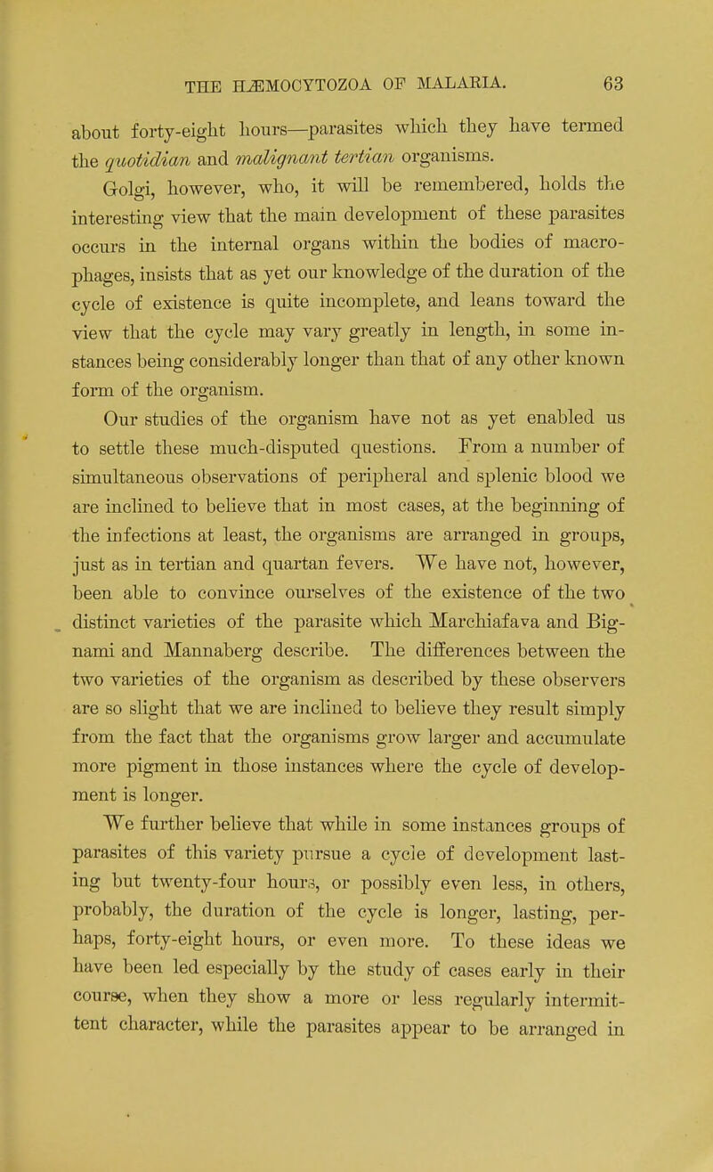 about forty-eight Lours—parasites which they have termed the quotidian and malignant tertian organisms. Golgi, however, who, it will be remembered, holds the interesting view that the main development of these parasites occurs in the internal organs within the bodies of macro- phages, insists that as yet our knowledge of the duration of the cycle of existence is quite incomplete, and leans toward the view that the cycle may vary greatly in length, in some in- stances being considerably longer than that of any other known form of the organism. Our studies of the organism have not as yet enabled us to settle these much-disputed questions. From a number of simultaneous observations of peripheral and splenic blood we are inclined to believe that in most cases, at the beginning of the infections at least, the organisms are arranged in groups, just as in tertian and quartan fevers. We have not, however, been able to convince ourselves of the existence of the two distinct varieties of the parasite which Marchiafava and Big- nami and Mannaberg describe. The differences between the two varieties of the organism as described by these observers are so slight that we are inclined to believe they result simply from the fact that the organisms grow larger and accumulate more pigment in those instances where the cycle of develop- ment is longer. We further believe that while in some instances groups of parasites of this variety pursue a cycle of development last- ing but twenty-four hour,?, or possibly even less, in others, probably, the duration of the cycle is longer, lasting, per- haps, forty-eight hours, or even more. To these ideas we have been led especially by the study of cases early in their course, when they show a more or less regularly intermit- tent character, while the parasites appear to be arranged in