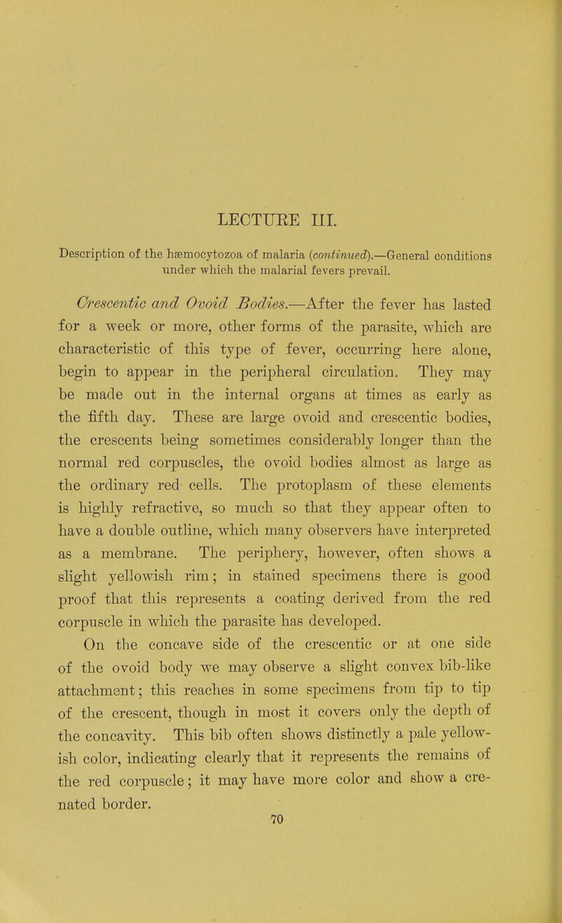 LECTUEE III. Description of the haemocytozoa of malaria (continued).—General conditions under which the malarial fevers prevail. Crescentic and Ovoid Bodies.—After the fever has lasted for a week or more, other forms of the parasite, which are characteristic of this type of fever, occurring here alone, begin to appear in the peripheral circulation. They may be made out in the internal organs at times as early as the fifth day. These are large ovoid and crescentic bodies, the crescents being sometimes considerably longer than the normal red corpuscles, the ovoid bodies almost as large as the ordinary red- cells. The protoplasm of these elements is highly refractive, so much so that they appear often to have a double outline, which many observers have interpreted as a membrane. The periphery, however, often shows a slight yellowish rim; in stained specimens there is good proof that this represents a coating derived from the red corpuscle in which the parasite has developed. On the concave side of the crescentic or at one side of the ovoid body we may observe a slight convex bib-like attachment; this reaches in some specimens from tip to tip of the crescent, though in most it covers only the depth of the concavity. This bib often shows distinctly a pale yellow- ish color, indicating clearly that it represents the remains of the red corpuscle; it may have more color and show a cre- nated border.