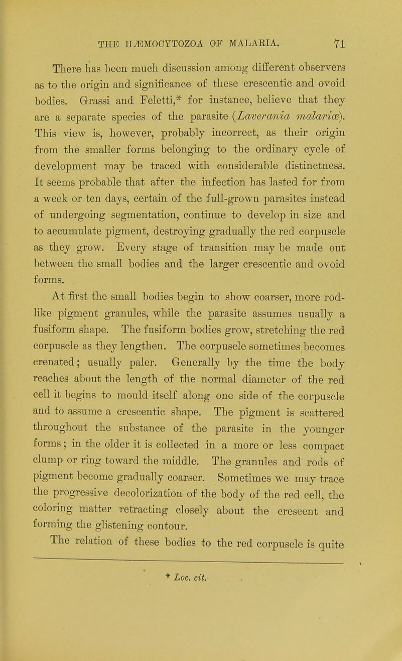 There has been much discussion among different observers as to the origin and significance of these crescentic and ovoid bodies. Grassi and Feletti,* for instance, believe that they are a sejDarate species of the parasite (Laverania malarias). This view is, however, probably incorrect, as their origin from the smaller forms belonging to the ordinary cycle of development may be traced with considerable distinctness. It seems probable that after the infection has lasted for from a week or ten days, certain of the full-grown parasites instead of undergoing segmentation, continue to develop in size and to accumulate pigment, destroying gradually the red corpuscle as they grow. Every stage of transition may be made out between the small bodies and the larger crescentic and ovoid forms. At first the small bodies begin to show coarser, more rod- like pigment granules, while the parasite assumes usually a fusiform shape. The fusiform bodies grow, stretching the red corpuscle as they lengthen. The corpuscle sometimes becomes crenated; usually paler. Generally by the time the body reaches about the length of the normal diameter of the red cell it begins to mould itself along one side of the corpuscle and to assume a crescentic shape. The pigment is scattered throughout the substance of the parasite in the younger forms ; in the older it is collected in a more or less compact clump or ring toward the middle. The granules and rods of pigment become gradually coarser. Sometimes we may trace the progressive decolorization of the body of the red cell, the coloring matter retracting closely about the crescent and forming the glistening contour. The relation of these bodies to the red corpuscle is quite Loc. cit.