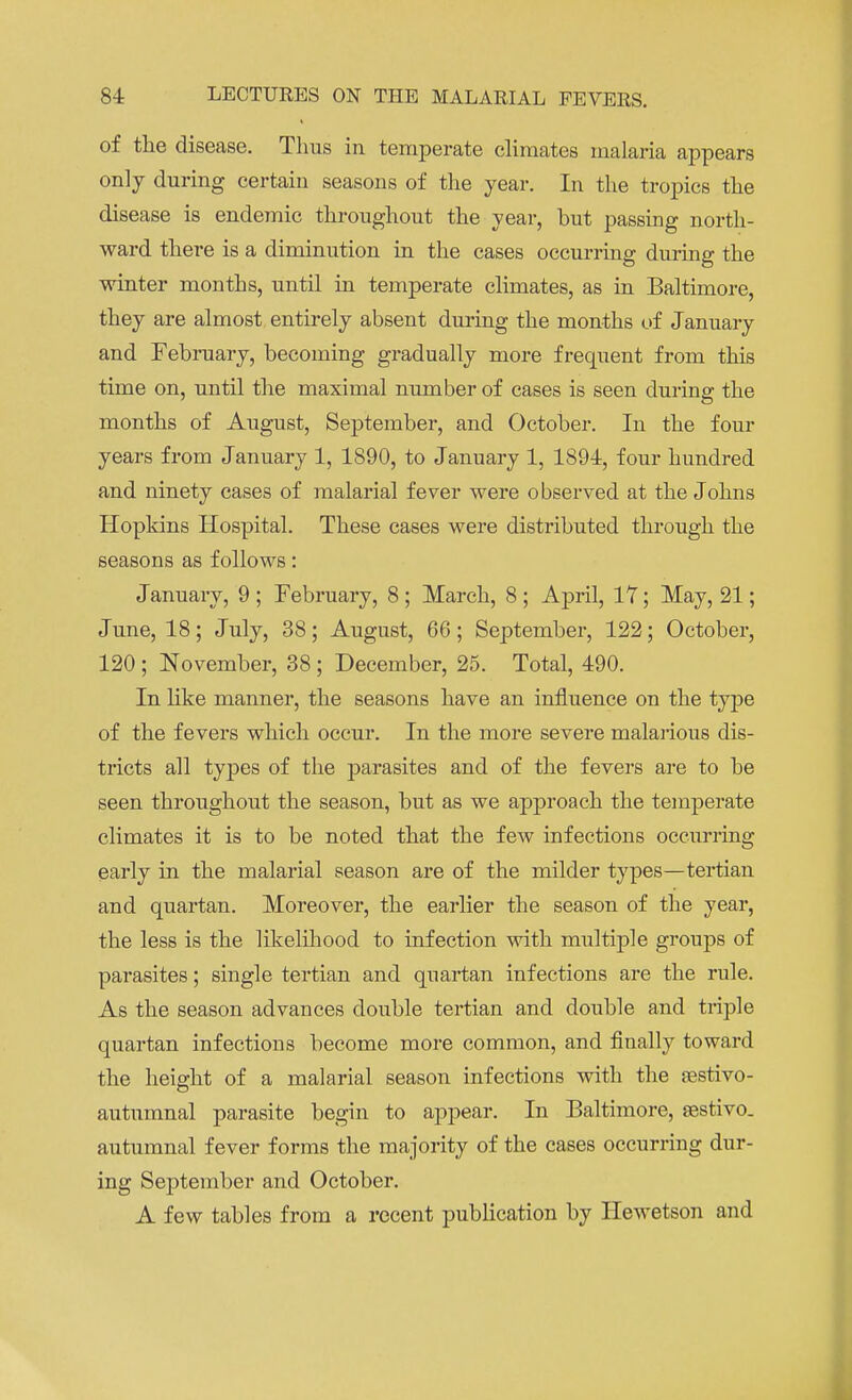 of the disease. Thus in temperate climates malaria appears only during certain seasons of the year. In the tropics the disease is endemic throughout the year, hut passing north- ward there is a diminution in the cases occurring during the winter months, until in temperate climates, as in Baltimore, they are almost entirely absent during the months of January and February, becoming gradually more frequent from this time on, until the maximal number of cases is seen during the months of August, September, and October. In the four years from January 1, 1890, to January 1, 1894, four hundred and ninety cases of malarial fever were observed at the Johns Hopkins Hospital. These cases were distributed through the seasons as follows: January, 9 ; February, 8 ; March, 8 ; April, 17; May, 21; June, 18; July, 38; August, 66; September, 122; October, 120; November, 38; December, 25. Total, 490. In like manner, the seasons have an influence on the type of the fevers which occur. In the more severe malarious dis- tricts all types of the parasites and of the fevers are to be seen throughout the season, but as we approach the temperate climates it is to be noted that the few infections occurring early in the malarial season are of the milder types—tertian and quartan. Moreover, the earlier the season of the year, the less is the likelihood to infection with multiple groups of parasites; single tertian and quartan infections are the rule. As the season advances double tertian and double and triple quartan infections become more common, and finally toward the height of a malarial season infections with the sestivo- autumnal parasite begin to appear. In Baltimore, sestivo. autumnal fever forms the majority of the cases occurring dur- ing September and October. A few tables from a recent publication by Hewetson and