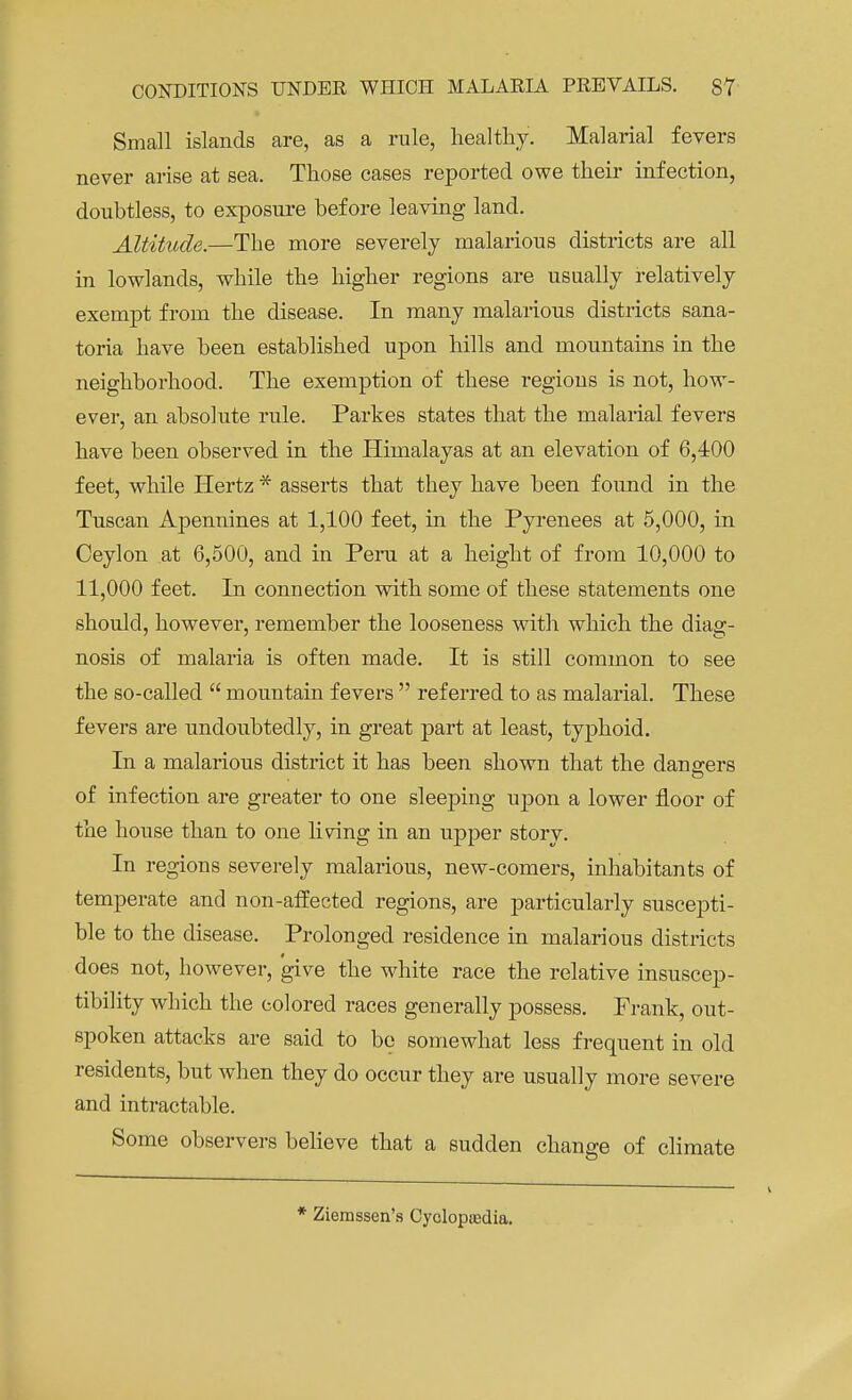 Small islands are, as a rule, healthy. Malarial fevers never arise at sea. Those cases reported owe their infection, doubtless, to exposure before leaving land. Altitude.—The more severely malarious districts are all in lowlands, while the higher regions are usually relatively exempt from the disease. In many malarious districts sana- toria have been established upon hills and mountains in the neighborhood. The exemption of these regions is not, how- ever, an absolute rule. Parkes states that the malarial fevers have been observed in the Himalayas at an elevation of 6,400 feet, while Hertz * asserts that they have been found in the Tuscan Apennines at 1,100 feet, in the Pyrenees at 5,000, in Ceylon at 6,500, and in Peru at a height of from 10,000 to 11,000 feet. In connection with some of these statements one should, however, remember the looseness with which the diag- nosis of malaria is often made. It is still common to see the so-called  mountain fevers  referred to as malarial. These fevers are undoubtedly, in great part at least, typhoid. In a malarious district it has been shown that the dangers of infection are greater to one sleeping upon a lower floor of the house than to one living in an upper story. In regions severely malarious, new-comers, inhabitants of temperate and non-affected regions, are particularly suscepti- ble to the disease. Prolonged residence in malarious districts does not, however, give the white race the relative insuscep- tibility which the colored races generally possess. Frank, out- spoken attacks are said to be somewhat less frequent in old residents, but when they do occur they are usually more severe and intractable. Some observers believe that a sudden change of climate * Ziemssen's Cyclopedia.