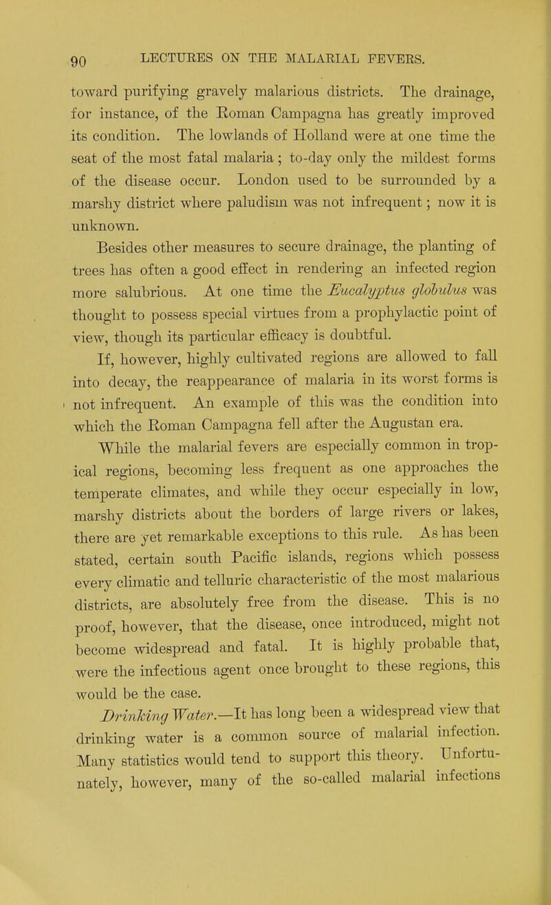 toward purifying gravely malarious districts. The drainage, for instance, of the Roman Campagna has greatly improved its condition. The lowlands of Holland were at one time the seat of the most fatal malaria ; to-day only the mildest forms of the disease occur. London used to he surrounded by a marshy district where paludism was not infrequent; now it is unknown. Besides other measures to secure drainage, the planting of trees has often a good effect in rendering an infected region more salubrious. At one time the Eucalyjrtus globulus was thought to possess special virtues from a prophylactic point of view, though its particular efficacy is doubtful. If, however, highly cultivated regions are allowed to fall into decay, the reappearance of malaria in its worst forms is not infrequent. An example of this was the condition into which the Roman Campagna fell after the Augustan era. While the malarial fevers are especially common in trop- ical regions, becoming less frequent as one approaches the temperate climates, and while they occur especially in low, marshy districts about the borders of large rivers or lakes, there are yet remarkable exceptions to this rule. As has been stated, certain south Pacific islands, regions which possess every climatic and telluric characteristic of the most malarious districts, are absolutely free from the disease. This is no proof, however, that the disease, once introduced, might not become widespread and fatal. It is highly probable that, were the infectious agent once brought to these regions, this would be the case. Drinking Water.—It has long been a widespread view that drinking water is a common source of malarial infection. Many statistics would tend to support this theory. Unfortu- nately, however, many of the so-called malarial infections