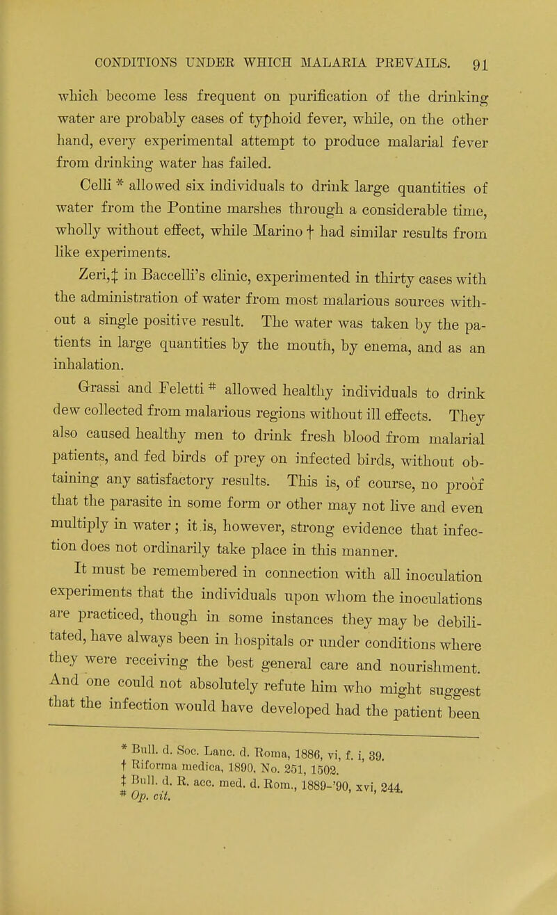 which become less frequent on purification of the drinking water are probably cases of typhoid fever, while, on the other hand, every experimental attempt to produce malarial fever from drinking water has failed. Celli * allowed six individuals to drink large quantities of water from the Pontine marshes through a considerable time, wholly without effect, while Marino f had similar results from like experiments. Zeri4 in Baccelli's clinic, experimented in thirty cases with the administration of water from most malarious sources with- out a single positive result. The water was taken by the pa- tients in large quantities by the mouth, by enema, and as an inhalation. Grassi and Feletti# allowed healthy individuals to drink clew collected from malarious regions without ill effects. They also caused healthy men to drink fresh blood from malarial patients, and fed birds of prey on infected birds, without ob- taining any satisfactory results. This is, of course, no proof that the parasite in some form or other may not live and even multiply in water ; it.is, however, strong evidence that infec- tion does not ordinarily take place in this manner. It must be remembered in connection with all inoculation experiments that the individuals upon whom the inoculations are practiced, though in some instances they may be debili- tated, have always been in hospitals or under conditions where they were receiving the best general care and nourishment. And one could not absolutely refute him who might suggest that the infection would have developed had the patient been * Bull. d. Soc. Lane. d. Roma, 1886, vi, f. i, 39. t Hi forma medica, 1890, No. 251, 1502. X Bull. d. R. acc. med. d. Rom., 1889-'90, xvi, 244 * Op. cit.