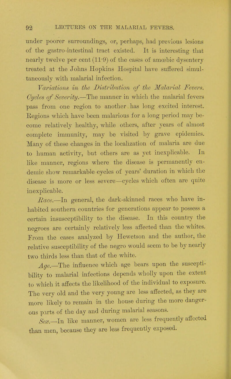 under poorer surroundings, or, perhaps, had previous lesions of the gastro-intestinal tract existed. It is interesting that nearly twelve per cent (H'9) of the cases of amoebic dysentery treated at the Johns Hopkins Hospital have suffered simul- taneously with malarial infection. Variations m the Distribution of the Malarial Fevers. Cycles of' Severity.—The manner in which the malarial fevers pass from one region to another. has long excited interest. Regions which have been malarious for a long period may be- come relatively healthy, while others, after years of almost complete immunity, may be visited by grave epidemics. Many of these changes in the localization of malaria are clue to human activity, but others are as yet inexplicable. In like manner, regions where the disease is permanently en- demic show remarkable cycles of years' duration in which the disease is more or less severe—cycles which often are quite inexplicable. Race.—In general, the dark-skinned races who have in- habited southern countries for generations appear to possess a certain insusceptibility to the disease. In this country the negroes are certainly relatively less affected than the whites. From the cases analyzed by Hewetson and the author, the relative susceptibility of the negro would seem to be by nearly two thirds less than that of the white. Age,—The influence which age bears upon the suscepti- bility to malarial infections depends wholly upon the extent to which it affects the likelihood of the individual to exposure. The very old and the very young are less affected, as they are more likely to remain in the house during the more danger- ous parts of the day and during malarial seasons. Sex.—In like manner, women are less frequently affected than men, because they are less frequently exposed.
