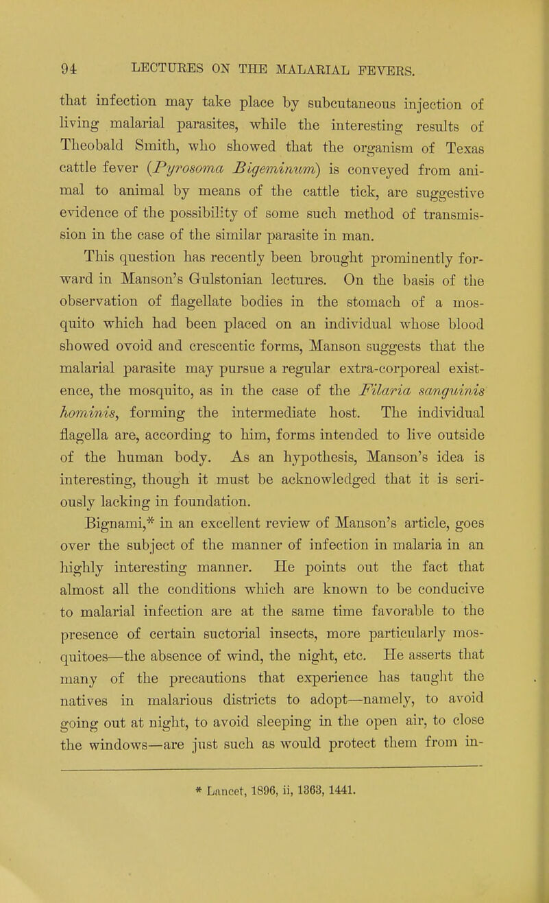 that infection may take place by subcutaneous injection of living malarial parasites, while the interesting results of Theobald Smith, who showed that the organism of Texas cattle fever (Pyrosoma Bigeminwm) is conveyed from ani- mal to animal by means of the cattle tick, are suggestive evidence of the possibility of some such method of transmis- sion in the case of the similar parasite in man. This question has recently been brought prominently for- ward in Manson's Gulstonian lectures. On the basis of the observation of flagellate bodies in the stomach of a mos- quito which had been placed on an individual whose blood showed ovoid and crescentic forms, Manson suggests that the malarial parasite may pursue a regular extra-corporeal exist- ence, the mosquito, as in the case of the Filaria sanguinis hominis, forming the intermediate host. The individual flagella are, according to him, forms intended to live outside of the human body. As an hypothesis, Manson's idea is interesting, though it must be acknowledged that it is seri- ously lacking in foundation. Bignami,* in an excellent review of Manson's article, goes over the subject of the manner of infection in malaria in an highly interesting manner. He points out the fact that almost all the conditions which are known to be conducive to malarial infection are at the same time favorable to the presence of certain suctorial insects, more particularly mos- quitoes—the absence of wind, the night, etc. He asserts that many of the precautions that experience has taught the natives in malarious districts to adopt—namely, to avoid going out at night, to avoid sleeping in the open air, to close the windows—are just such as would protect them from in- * Lancet, 1896, ii, 1363, 1441.