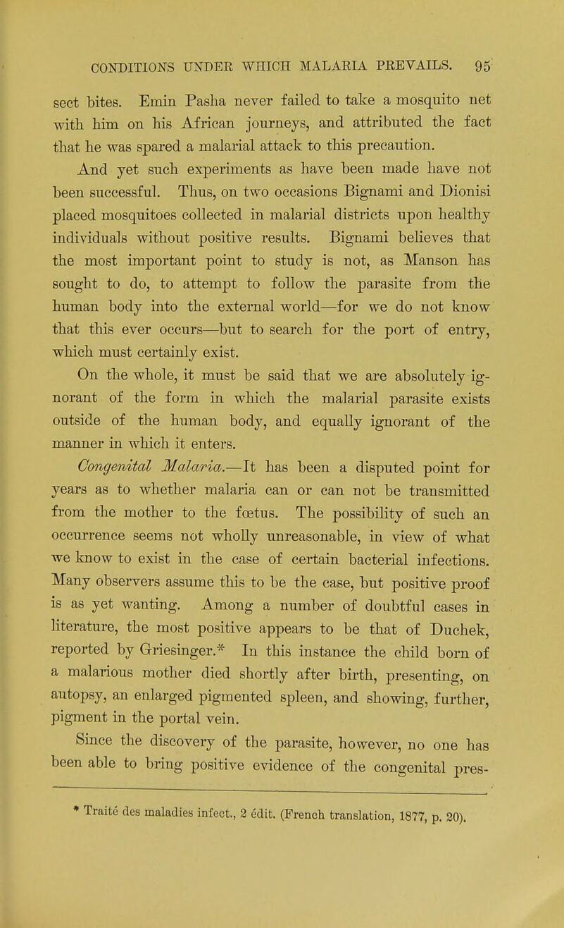 sect bites. Ernin Pasha never failed to take a mosquito net with him on his African journeys, and attributed the fact that he was spared a malarial attack to this precaution. And yet such experiments as have been made have not been successful. Thus, on two occasions Bignami and Dionisi placed mosquitoes collected in malarial districts upon healthy individuals without positive results. Bignami believes that the most important point to study is not, as Manson has sought to do, to attempt to follow the parasite from the human body into the external world—for we do not know that this ever occurs—but to search for the port of entry, which must certainly exist. On the whole, it must be said that we are absolutely ig- norant of the form in which the malarial parasite exists outside of the human body, and equally ignorant of the manner in which it enters. Congenital Malaria.—It has been a disputed point for years as to whether malaria can or can not be transmitted from the mother to the foetus. The possibility of such an occurrence seems not wholly unreasonable, in view of what we know to exist in the case of certain bacterial infections. Many observers assume this to be the case, but positive proof is as yet wanting. Among a number of doubtful cases in literature, the most positive appears to be that of Duchek, reported by Griesinger* In this instance the child born of a malarious mother died shortly after birth, presenting, on autopsy, an enlarged pigmented spleen, and showing, further, pigment in the portal vein. Since the discovery of the parasite, however, no one has been able to bring positive evidence of the congenital pres- * Traite des maladies infect., 2 edit. (French translation, 1877, p. 20).