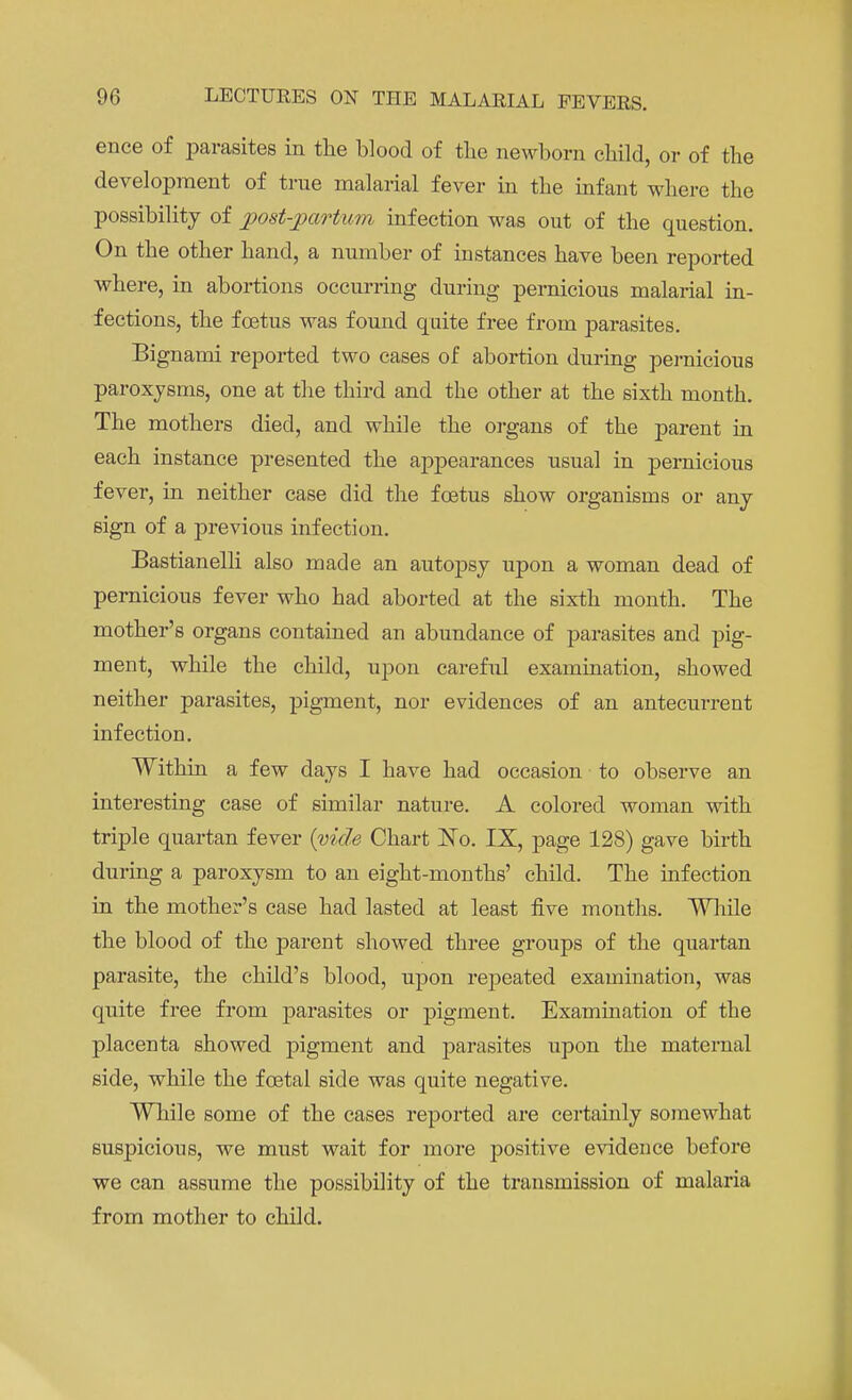 ence of parasites in the blood of the newborn child, or of the development of true malarial fever in the infant where the possibility of postpartum infection was out of the question. On the other hand, a number of instances have been reported where, in abortions occurring during pernicious malarial in- fections, the foetus was found quite free from parasites. Bignami reported two cases of abortion during pernicious paroxysms, one at the third and the other at the sixth month. The mothers died, and while the organs of the parent in each instance presented the appearances usual in pernicious fever, in neither case did the foetus show organisms or any sign of a previous infection. Bastianelli also made an autopsy upon a woman dead of pernicious fever who had aborted at the sixth month. The mother's organs contained an abundance of parasites and pig- ment, while the child, upon careful examination, showed neither parasites, pigment, nor evidences of an antecurrent infection. Within a few days I have had occasion to observe an interesting case of similar nature. A colored woman with triple quartan fever (vide Chart No. IX, page 128) gave birth during a paroxysm to an eight-months' child. The infection in the mother's case had lasted at least five months. 'While the blood of the parent showed three groups of the quartan parasite, the child's blood, upon repeated examination, was quite free from parasites or pigment. Examination of the placenta showed pigment and parasites upon the maternal side, while the foetal side was quite negative. While some of the cases reported are certainly somewhat suspicious, we must wait for more positive evidence before we can assume the possibility of the transmission of malaria from mother to child.