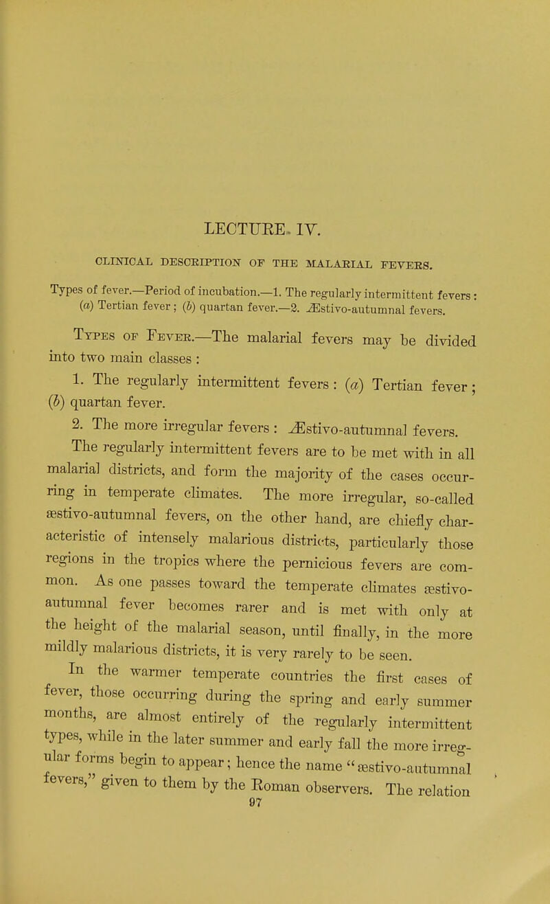 LECTURE. IV. CLINICAL DESCRIPTION OF THE MALARIAL FEVERS. Types of fever.—Period of incubation.—1. The regularly intermittent fevers: (a) Tertian fever; (i) quartan fever.—2. ^Estivo-autumnal fevers. Types of Fever.—The malarial fevers may be divided into two main classes : 1. The regularly intermittent fevers : (a) Tertian fever; (b) quartan fever. 2. The more irregular fevers : ^Estivo-autumnal fevers. The regularly intermittent fevers are to be met with in all malaria] districts, and form the majority of the cases occur- ring in temperate climates. The more irregular, so-called ffistivo-autumnal fevers, on the other hand, are chiefly char- acteristic of intensely malarious districts, particularly those regions in the tropics where the pernicious fevers are com- mon. As one passes toward the temperate climates Eestivo- autumnal fever becomes rarer and is met with only at the height of the malarial season, until finally, in the more mildly malarious districts, it is very rarely to be seen. In the warmer temperate countries the first cases of fever, those occurring during the spring and early summer months, are almost entirely of the regularly intermittent types, while in the later summer and early fall the more irreg- ular forms begin to appear; hence the name «^stivo-autumnal fevers, given to them by the Roman observers. The relation