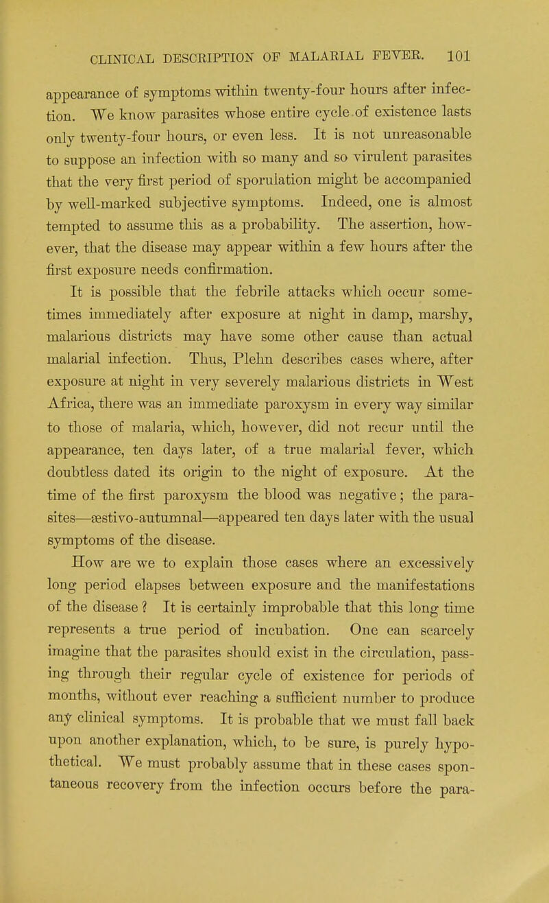 appearance of symptoms within twenty-four hours after infec- tion. We know parasites whose entire cycle.of existence lasts only twenty-four hours, or even less. It is not unreasonable to suppose an infection with so many and so virulent parasites that the very first period of sporulation might be accompanied by well-marked subjective symptoms. Indeed, one is almost tempted to assume this as a probability. The assertion, how- ever, that the disease may appear within a few hours after the first exposure needs confirmation. It is possible that the febrile attacks which occur some- times immediately after exposure at night in damp, marshy, malarious districts may have some other cause than actual malarial infection. Thus, Plehn describes cases where, after exposure at night in very severely malarious districts in West Africa, there was an immediate paroxysm in every way similar to those of malaria, which, however, did not recur until the appearance, ten days later, of a true malarial fever, which doubtless dated its origin to the night of exposure. At the time of the first paroxysm the blood was negative; the para- sites—sestivo-autumnal—appeared ten days later with the usual symptoms of the disease. How are we to explain those cases where an excessively long period elapses between exposure and the manifestations of the disease ? It is certainly improbable that this long time represents a true period of incubation. One can scarcely imagine that the parasites should exist in the circulation, pass- ing through their regular cycle of existence for periods of months, without ever reaching a sufficient number to produce any clinical symptoms. It is probable that we must fall back upon another explanation, which, to be sure, is purely hypo- thetical. We must probably assume that in these cases spon- taneous recovery from the infection occurs before the para-