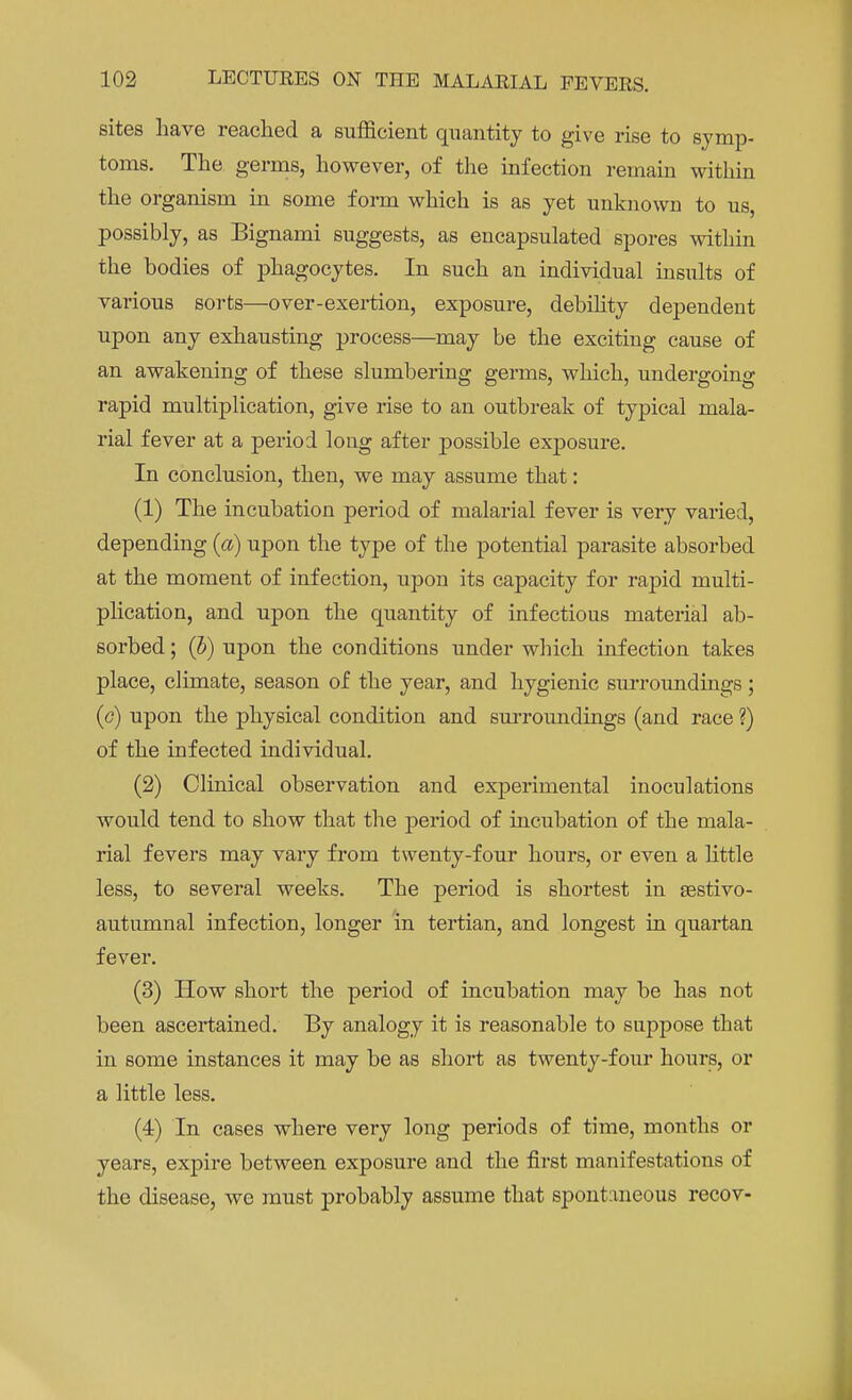 sites have reached a sufficient quantity to give rise to symp- toms. The germs, however, of the infection remain within the organism in some form which is as yet unknown to us, possibly, as Eignami suggests, as encapsulated spores within the bodies of phagocytes. In such an individual insults of various sorts—over-exertion, exposure, debihty dependent upon any exhausting process—may be the exciting cause of an awakening of these slumbering germs, which, undergoing rapid multiplication, give rise to an outbreak of typical mala- rial fever at a period long after possible exposure. In conclusion, then, we may assume that: (1) The incubation period of malarial fever is very varied, depending (a) upon the type of the potential parasite absorbed at the moment of infection, upon its capacity for rapid multi- plication, and upon the quantity of infectious material ab- sorbed ; (5) upon the conditions under which infection takes place, climate, season of the year, and hygienic surroundings; (c) upon the physical condition and surroundings (and race ?) of the infected individual. (2) Clinical observation and experimental inoculations would tend to show that the period of incubation of the mala- rial fevers may vary from twenty-four hours, or even a little less, to several weeks. The period is shortest in sestivo- autumnal infection, longer 'in tertian, and longest in quartan fever. (3) How short the period of incubation may be has not been ascertained. By analogy it is reasonable to suppose that in some instances it may be as short as twenty-four hours, or a little less. (4) In cases where very long periods of time, months or years, expire between exposure and the first manifestations of the disease, we must probably assume that spontaneous recov-