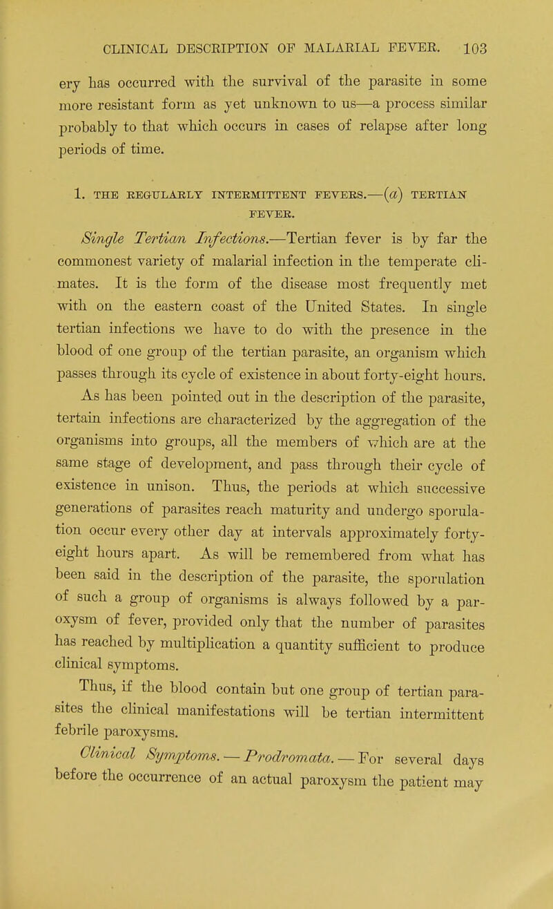 ery has occurred with the survival of the parasite in some more resistant form as yet unknown to us—a process similar probably to that which occurs in cases of relapse after long periods of time. 1. THE REGULARLY INTERMITTENT FEVERS. («) TERTIAN FEVER. Single Tertian Infections.—Tertian fever is by far the commonest variety of malarial infection in the temperate cli- mates. It is the form of the disease most frequently met with on the eastern coast of the United States. In single tertian infections we have to do with the presence in the blood of one group of the tertian parasite, an organism which passes through its cycle of existence in about forty-eight hours. As has been pointed out in the description of the parasite, tertain infections are characterized by the aggregation of the organisms into groups, all the members of which are at the same stage of development, and pass through their cycle of existence in unison. Thus, the periods at which successive generations of parasites reach maturity and undergo sporula- tion occur every other day at intervals approximately forty- eight hours apart. As will be remembered from what has been said in the description of the parasite, the sporulation of such a group of organisms is always followed by a par- oxysm of fever, provided only that the number of parasites has reached by multiplication a quantity sufficient to produce clinical symptoms. Thus, if the blood contain but one group of tertian para- sites the clinical manifestations will be tertian intermittent febrile paroxysms. Clinical Symptoms. — Prodromata. — For several days before the occurrence of an actual paroxysm the patient may