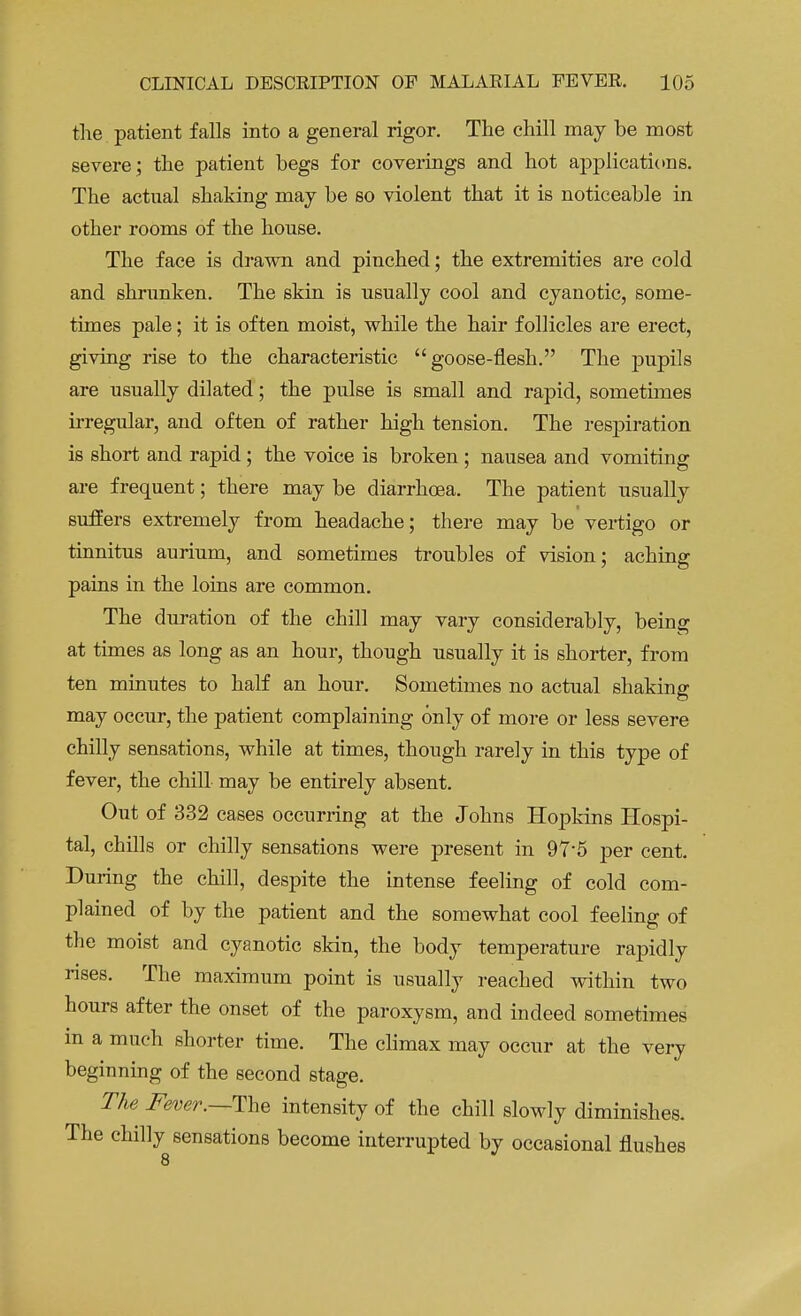 the patient falls into a general rigor. The chill may be most severe; the patient begs for coverings and hot applications. The actual shaking may be so violent that it is noticeable in other rooms of the house. The face is drawn and pinched; the extremities are cold and shrunken. The skin is usually cool and cyanotic, some- times pale; it is often moist, while the hair follicles are erect, giving rise to the characteristic goose-flesh. The pupils are usually dilated; the pulse is small and rapid, sometimes irregular, and often of rather high tension. The respiration is short and rapid ; the voice is broken ; nausea and vomiting are frequent; there may be diarrhoea. The patient usually suffers extremely from headache; there may be vertigo or tinnitus aurium, and sometimes troubles of vision; aching pains in the loins are common. The duration of the chill may vary considerably, being at times as long as an hour, though usually it is shorter, from ten minutes to half an hour. Sometimes no actual shaking may occur, the patient complaining only of more or less severe chilly sensations, while at times, though rarely in this type of fever, the chill may be entirely absent. Out of 332 cases occurring at the Johns Hopkins Hospi- tal, chills or chilly sensations were present in 975 per cent. During the chill, despite the intense feeling of cold com- plained of by the patient and the somewhat cool feeling of the moist and cyanotic skin, the body temperature rapidly rises. The maximum point is usually reached within two hours after the onset of the paroxysm, and indeed sometimes in a much shorter time. The climax may occur at the very beginning of the second stage. The Fever.—The intensity of the chill slowly diminishes. The chilly sensations become interrupted by occasional flushes