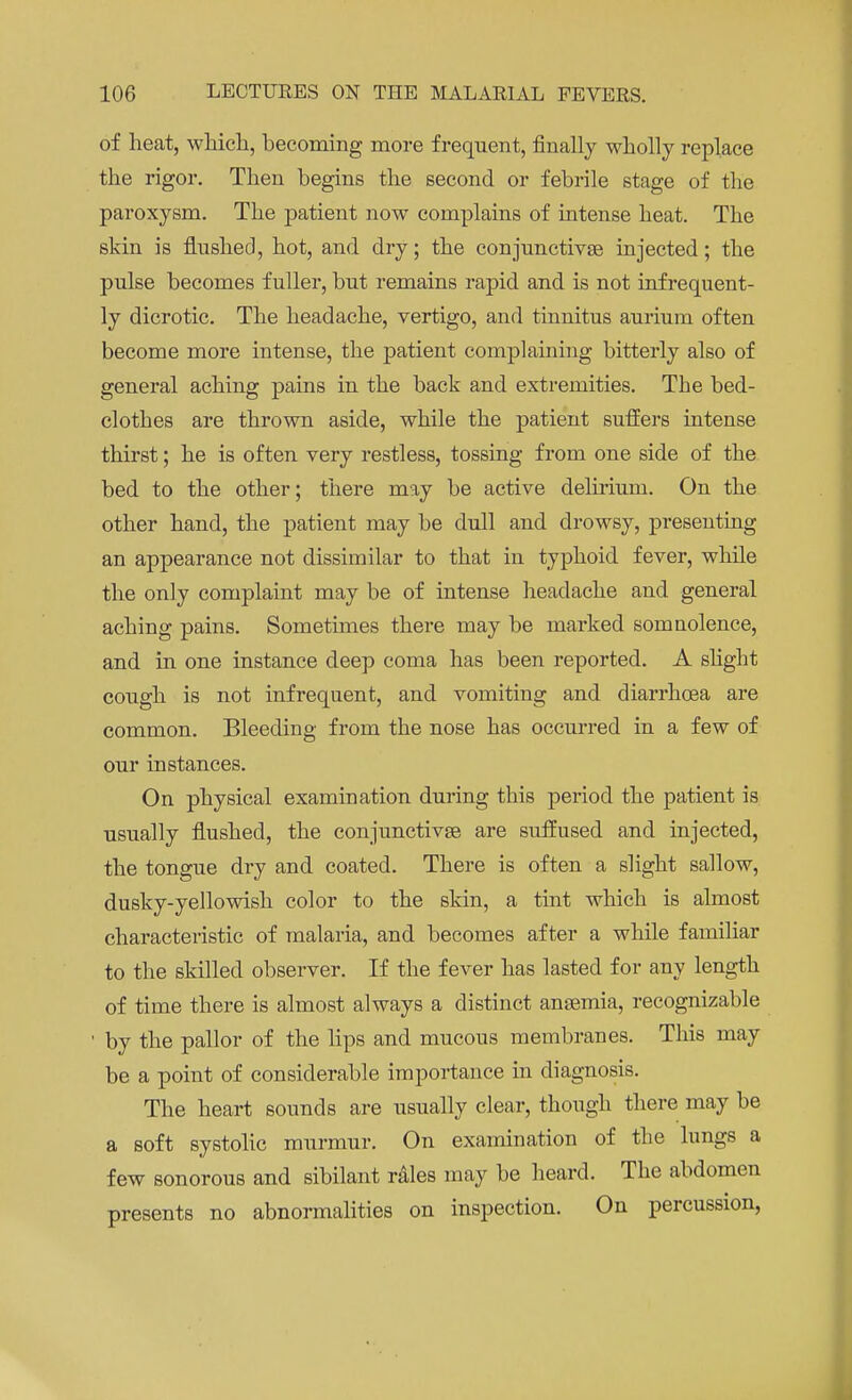of heat, which, becoming more frequent, finally wholly replace the rigor. Then begins the second or febrile stage of the paroxysm. The patient now complains of intense heat. The skin is flushed, hot, and dry; the conjunctivae injected; the pulse becomes fuller, but remains rapid and is not infrequent- ly dicrotic. The headache, vertigo, and tinnitus aurium often become more intense, the patient complaining bitterly also of general aching pains in the back and extremities. The bed- clothes are thrown aside, while the patient suffers intense thirst; he is often very restless, tossing from one side of the bed to the other; there may be active delirium. On the. other hand, the patient may be dull and drowsy, presenting an appearance not dissimilar to that in typhoid fever, while the only complaint may be of intense headache and general aching pains. Sometimes there may be marked somnolence, and in one instance deep coma has been reported. A slight cough is not infrequent, and vomiting and diarrhoea are common. Bleeding from the nose has occurred in a few of our instances. On physical examination during this period the patient is usually flushed, the conjunctivas are suffused and injected, the tongue dry and coated. There is often a slight sallow, dusky-yellowish color to the skin, a tint which is almost characteristic of malaria, and becomes after a while familiar to the skilled observer. If the fever has lasted for any length of time there is almost always a distinct ansemia, recognizable ' by the pallor of the lips and mucous membranes. This may be a point of considerable importance in diagnosis. The heart sounds are usually clear, though there may be a soft systolic murmur. On examination of the lungs a few sonorous and sibilant rales may be heard. The abdomen presents no abnormalities on inspection. On percussion,