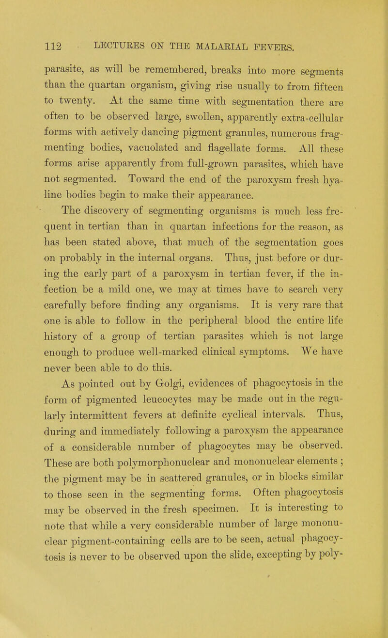 parasite, as will be remembered, breaks into more segments than the quartan organism, giving rise usually to from fifteen to twenty. At the same time with segmentation there are often to be observed large, swollen, apparently extra-cellular forms with actively dancing pigment granules, numerous frag- menting bodies, vacuolated and flagellate forms. All these forms arise apparently from full-grown parasites, which have not segmented. Toward the end of the paroxysm fresh hya- line bodies begin to make their appearance. The discovery of segmenting organisms is much less fre- quent in tertian than in quartan infections for the reason, as has been stated above, that much of the segmentation goes on probably in the internal organs. Thus, just before or dur- ing the early part of a paroxysm in tertian fever, if the in- fection be a mild one, we may at times have to search very carefully before finding any organisms. It is very rare that one is able to follow in the peripheral blood the entire life history of a group of tertian parasites which is not large enough to produce well-marked clinical symptoms. We have never been able to do this. As pointed out by Golgi, evidences of phagocytosis in the form of pigmented leucocytes may be made out in the regu- larly intermittent fevers at definite cyclical intervals. Thus, during and immediately following a paroxysm the appearance of a considerable number of phagocytes may be observed. These are both polymorphonuclear and mononuclear elements ; the pigment may be in scattered granules, or in blocks similar to those seen in the segmenting forms. Often phagocytosis may be observed in the fresh specimen. It is interesting to note that while a very considerable number of large mononu- clear pigment-containing cells are to be seen, actual phagocy- tosis is never to be observed upon the slide, excepting by poly-