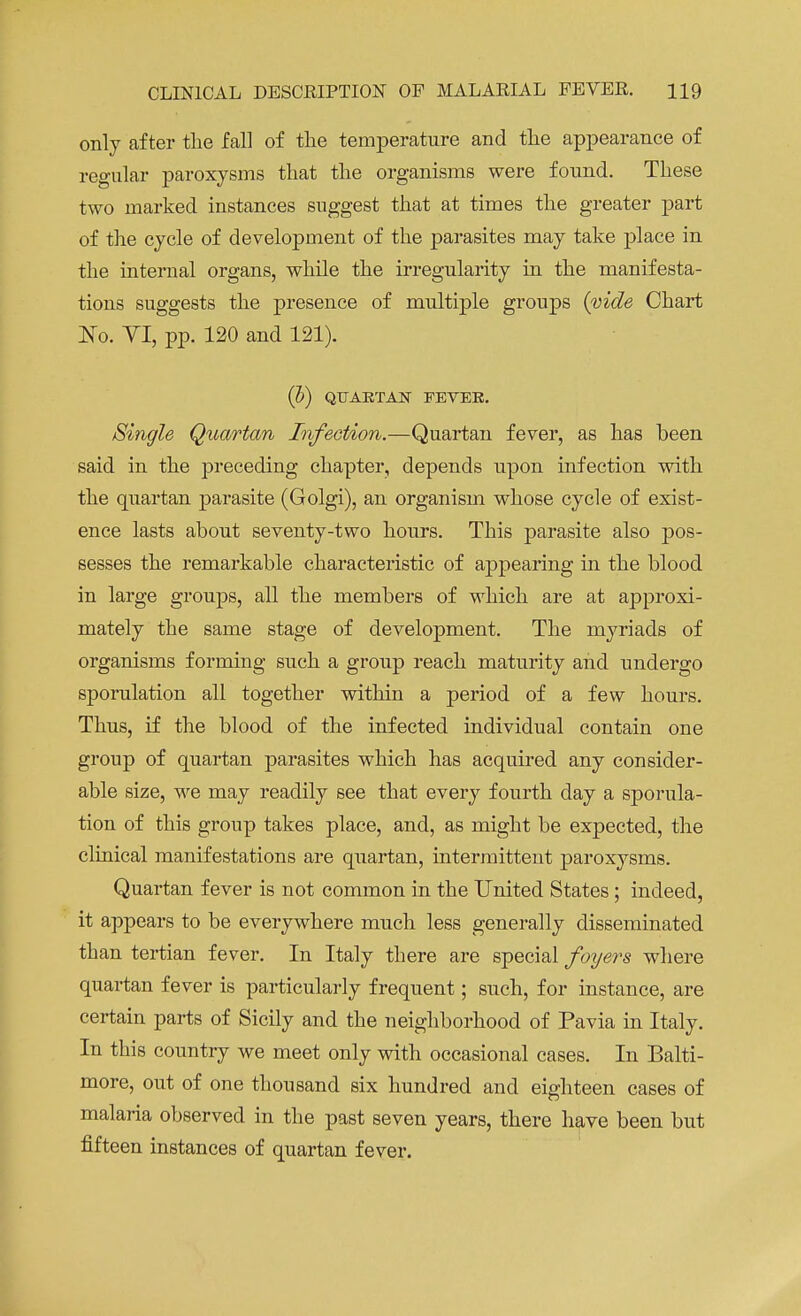 only after the fall of the temperature and the appearance of regular paroxysms that the organisms were found. These two marked instances suggest that at times the greater part of the cycle of development of the parasites may take place in the internal organs, while the irregularity in the manifesta- tions suggests the presence of multiple groups {vide Chart No. VI, pp. 120 and 121). (])) QUARTAN FEVEE. Single Quartan Infection.—Quartan fever, as has been said in the preceding chapter, depends upon infection with the quartan parasite (Golgi), an organism whose cycle of exist- ence lasts about seventy-two hours. This parasite also pos- sesses the remarkable characteristic of appearing in the blood in large groups, all the members of which are at approxi- mately the same stage of development. The myriads of organisms forming such a group reach maturity and undergo sporulation all together within a period of a few hours. Thus, if the blood of the infected individual contain one group of quartan parasites which has acquired any consider- able size, we may readily see that every fourth day a sporula- tion of this group takes place, and, as might be expected, the clinical manifestations are quartan, intermittent paroxysms. Quartan fever is not common in the United States; indeed, it appears to be everywhere much less generally disseminated than tertian fever. In Italy there are special foyers where quartan fever is particularly frequent; such, for instance, are certain parts of Sicily and the neighborhood of Pavia in Italy. In this country we meet only with occasional cases. In Balti- more, out of one thousand six hundred and eighteen cases of malaria observed in the past seven years, there have been but fifteen instances of quartan fever.