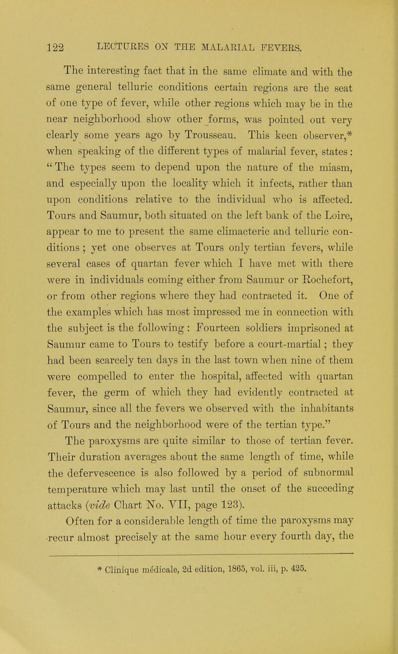 The interesting fact that in the same climate and with the same general telluric conditions certain regions are the seat of one type of fever, while other regions which may be in the near neighborhood show other forms, was pointed out very clearly some years ago by Trousseau. This keen observer,* when speaking of the different types of malarial fever, states : The types seem to depend upon the nature of the miasm, and especially upon the locality which it infects, rather than upon conditions relative to the individual who is affected. Tours and Saumur, both situated on the left bank of the Loire, appear to me to present the same climacteric and telluric con- ditions ; yet one observes at Tours only tertian fevers, while several cases of quartan fever which I have met with there were in individuals coming either from Saumur or Eochefort, or from other regions where they had contracted it. One of the examples which has most impressed me in connection with the subject is the following : Fourteen soldiers imprisoned at Saumur came to Tours to testify before a court-martial; they had been scarcely ten days in the last town when nine of them were compelled to enter the hospital, affected with quartan fever, the germ of which they had evidently contracted at Saumur, since all the fevers we observed with the inhabitants of Tours and the neighborhood were of the tertian type. The paroxysms are quite similar to those of tertian fever. Their duration averages about the same length of time, while the defervescence is also followed by a period of subnormal temperature which may last until the onset of the succeding attacks (vide Chart No. VII, page 123). Often for a considerable length of time the paroxysms may recur almost precisely at the same hour every fourth day, the * Clinique medicale, 2d edition, 1865, vol. iii, p. 425.