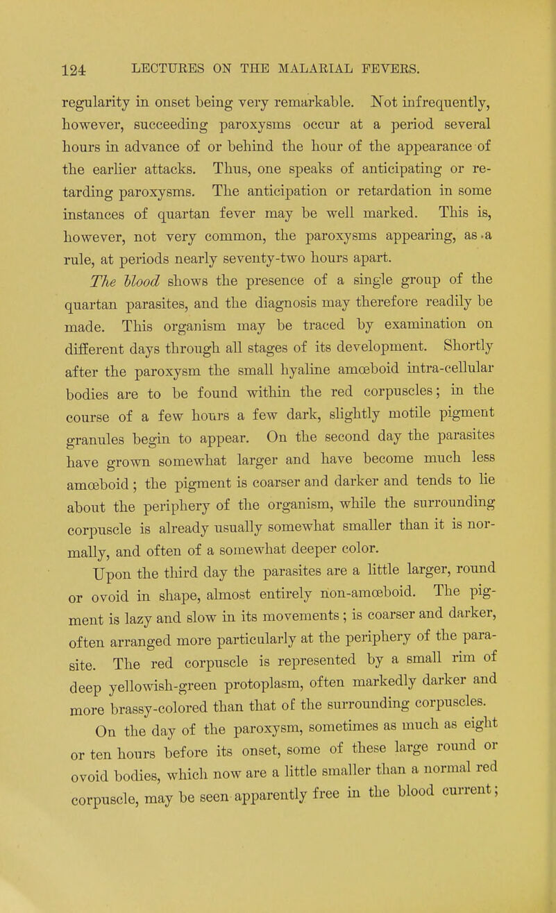regularity in onset being very remarkable. Not infrequently, however, succeeding paroxysms occur at a period several hours in advance of or behind the hour of the appearance of the earlier attacks. Thus, one speaks of anticipating or re- tarding paroxysms. The anticipation or retardation in some instances of quartan fever may be well marked. This is, however, not very common, the paroxysms appearing, as .a rule, at periods nearly seventy-two hours apart. The Mood shows the presence of a single group of the quartan parasites, and the diagnosis may therefore readily be made. This organism may be traced by examination on different days through all stages of its development. Shortly after the paroxysm the small hyaline amoeboid intra-cellular bodies are to be found within the red corpuscles; in the course of a few hours a few dark, slightly motile pigment granules begin to appear. On the second day the parasites have grown somewhat larger and have become much less amoeboid; the pigment is coarser and darker and tends to lie about the periphery of the organism, while the surrounding corpuscle is already usually somewhat smaller than it is nor- mally, and often of a somewhat deeper color. Upon the third day the parasites are a little larger, round or ovoid in shape, almost entirely non-amoeboid. The pig- ment is lazy and slow in its movements; is coarser and darker, often arranged more particularly at the periphery of the para- site. The red corpuscle is represented by a small rim of deep yellowish-green protoplasm, often markedly darker and more brassy-colored than that of the surrounding corpuscles. On the day of the paroxysm, sometimes as much as eight or ten hours before its onset, some of these large round or ovoid bodies, which now are a little smaller than a normal red corpuscle, may be seen apparently free in the blood current;