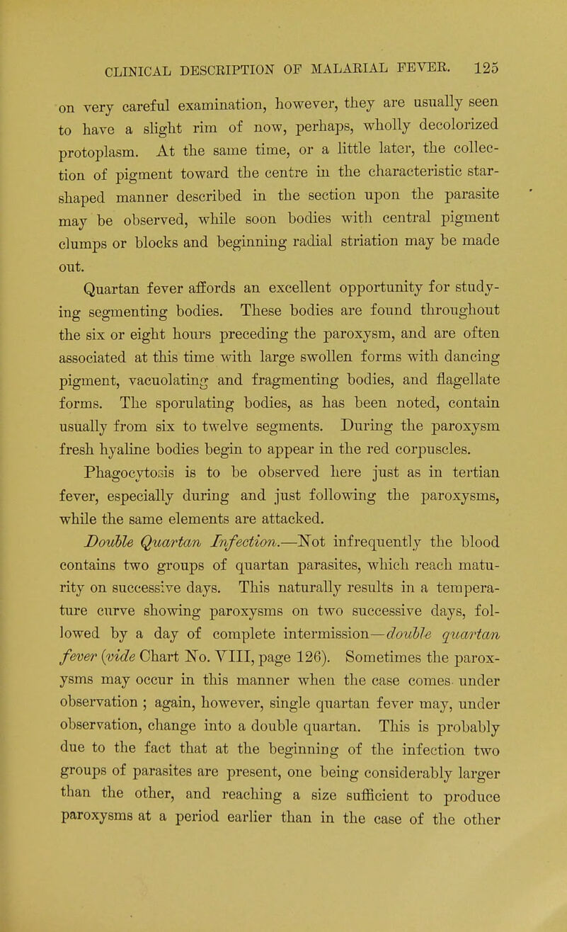 on very careful examination, however, they are usually seen to have a slight rim of now, perhaps, wholly decolorized protoplasm. At the same time, or a little later, the collec- tion of pigment toward the centre in the characteristic star- shaped manner described in the section upon the parasite may be observed, while soon bodies with central pigment clumps or blocks and beginning radial striation may be made out. Quartan fever affords an excellent opportunity for study- ing segmenting bodies. These bodies are found throughout the six or eight hours preceding the paroxysm, and are often associated at this time with large swollen forms with dancing pigment, vacuolating and fragmenting bodies, and flagellate forms. The sporulating bodies, as has been noted, contain usually from six to twelve segments. During the paroxysm fresh hyaline bodies begin to appear in the red corpuscles. Phagocytosis is to be observed here just as in tertian fever, especially during and just following the paroxysms, while the same elements are attacked. Double Quartan Infection.—Not infrequently the blood contains two groups of quartan parasites, which reach matu- rity on successive days. This naturally results in a tempera- ture curve showing paroxysms on two successive days, fol- lowed by a day of complete intermission—double quartan fever {vide Chart ~No. YIII, page 126). Sometimes the parox- ysms may occur in this manner when the case comes under observation ; again, however, single quartan fever may, under observation, change into a double quartan. This is probably due to the fact that at the beginning of the infection two groups of parasites are present, one being considerably larger than the other, and reaching a size sufficient to produce paroxysms at a period earlier than in the case of the other