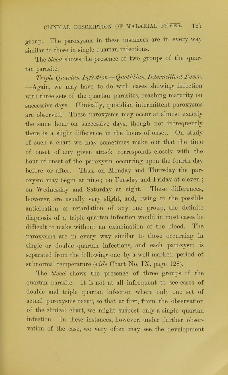group. The paroxysms in these instances are in every way similar to those in single quartan infections. The blood shows the presence of two groups of the quar- tan parasite. Triple Quartan Infection—Quotidian Intermittent Fever. —Again, we may have to do with cases showing infection with three sets of the quartan parasites, reaching maturity on successive days. Clinically, quotidian intermittent paroxysms are observed. These paroxysms may occur at almost exactly the same hour on successive days, though not infrequently there is a slight difference in the hours of onset. On study of such a chart we may sometimes make out that the time of onset of any given attack corresponds closely with the hour of onset of the paroxysm occurring upon the fourth day before or after. Thus, on Monday and Thursday the par- oxysm may begin at nine; on Tuesday and Friday at eleven ; on Wednesday and Saturday at eight. These differences, however, are usually very slight, and, owing to the possible anticipation or retardation of any one group, the definite diagnosis of a triple quartan infection would in most cases be difficult to make without an examination of the blood. The paroxysms are in every way similar to those occurring in single or double quartan infections, and each paroxysm is separated from the following one by a well-marked period of subnormal temperature (vide Chart No. IX, page 128). The blood shows the presence of three groups of the quartan parasite. It is not at all infrequent to see cases of double and triple quartan infection where only one set of actual paroxysms occur, so that at first, from the observation of the clinical chart, we might suspect only a single quartan infection. In these instances, however, under further obser- vation of the case, we very often may see the development