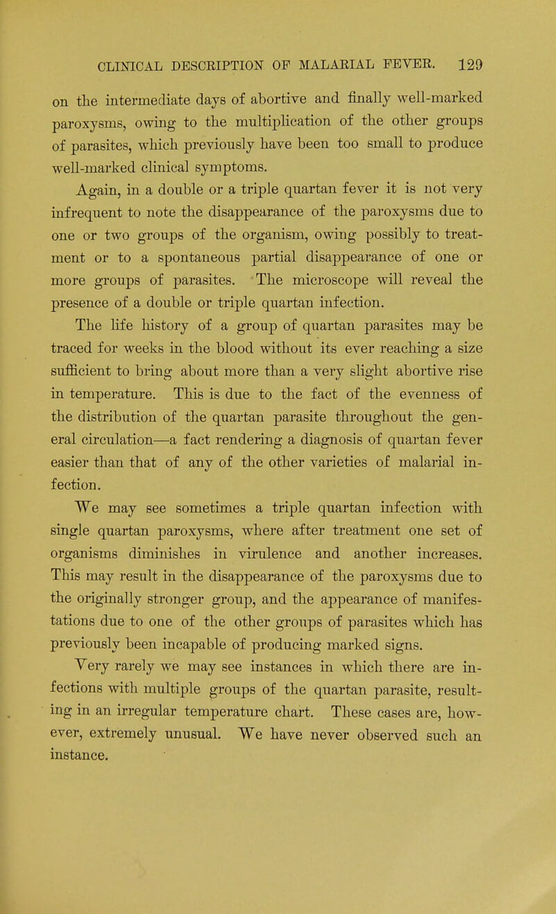 on the intermediate days of abortive and finally well-marked paroxysms, owing to the multiplication of the other groups of parasites, which previously have been too small to produce well-marked clinical symptoms. Again, in a double or a triple quartan fever it is not very infrequent to note the disappearance of the paroxysms due to one or two groups of the organism, owing possibly to treat- ment or to a spontaneous partial disappearance of one or more groups of parasites. The microscope will reveal the presence of a double or triple quartan infection. The life history of a group of quartan parasites may be traced for weeks in the blood without its ever reaching a size sufficient to bring about more than a very slight abortive rise in temperature. This is due to the fact of the evenness of the distribution of the quartan parasite throughout the gen- eral circulation—a fact rendering a diagnosis of quartan fever easier than that of anv of the other varieties of malarial in- fection. We may see sometimes a triple quartan infection with single quartan paroxysms, where after treatment one set of organisms diminishes in virulence and another increases. This may result in the disappearance of the paroxysms due to the originally stronger group, and the appearance of manifes- tations due to one of the other groups of parasites which has previously been incapable of producing marked signs. Yery rarely we may see instances in which there are in- fections with multiple groups of the quartan parasite, result- ing in an irregular temperature chart. These cases are, how- ever, extremely unusual. We have never observed such an instance.