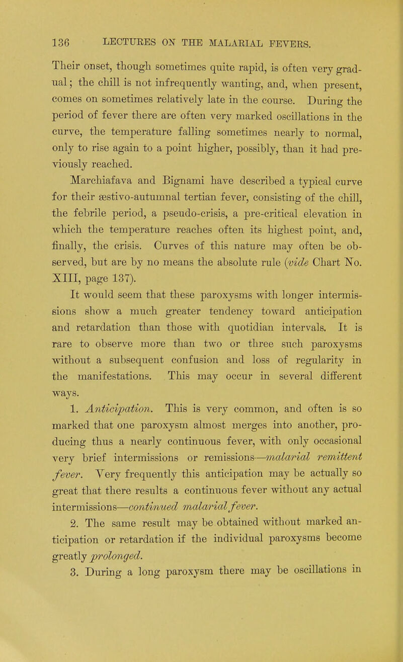 Their onset, though, sometimes quite rapid, is often very grad- ual ; the chill is not infrequently wanting, and, when present conies on sometimes relatively late in the course. During the period of fever there are often very marked oscillations in the curve, the temperature falling sometimes nearly to normal, only to rise again to a point higher, possibly, than it had pre- viously reached. Marchiafava and Bignami have described a typical curve for their sestivo-autumnal tertian fever, consisting of the chill, the febrile period, a pseudo-crisis, a pre-critical elevation in which the temperature reaches often its highest point, and, finally, the crisis. Curves of this nature may often be ob- served, but are by no means the absolute rule (vide Chart No. XIII, page 137). It woiild seem that these paroxysms with longer intermis- sions show a much greater tendency toward anticipation and retardation than those with quotidian intervals. It is rare to observe more than two or three such paroxysms without a subsequent confusion and loss of regularity in the manifestations. This may occur in several different ways. 1. Anticipation. This is very common, and often is so marked that one paroxysm almost merges into another, pro- ducing thus a nearly continuous fever, with only occasional very brief intermissions or remissions—malarial remittent fever. Yery frequently this anticipation may be actually so great that there results a continuous fever without any actual intermissions—continued malarial fever. 2. The same result may be obtained without marked an- ticipation or retardation if the individual paroxysms become greatly prolonged. 3. During a long paroxysm there may be oscillations in