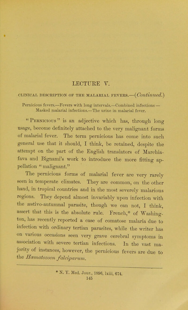 * LECTUEE Y. CLINICAL DESCRIPTION OF THE MALARIAL FEVERS. {Continued.) Pernicious fevers.—Fevers with long intervals.—Combined infections — Masked malarial infections.—The urine in malarial fever. Pernicious is an adjective which has, through long usage, become definitely attached to the very malignant forms of malarial fever. The term pernicious has come into such general use that it should, I think, be retained, despite the attempt on the part of the English translators of Marchia- fava and Bignami's work to introduce the more fitting ap- pellation  malignant. The pernicious forms of malarial fever are very rarely seen in temperate climates. They are common, on the other hand, in tropical countries and in the most severely malarious regions. They depend almost invariably upon infection with the sestivo-autumnal parasite, though we can not, I think, assert that this is the absolute rule. French,* of Washing- ton, has recently reported a case of comatose malaria due to infection with ordinary tertian parasites, while the writer has on various occasions seen very grave cerebral symptoms in association with severe tertian infections. In the vast ma- jority of instances, however, the pernicious fevers are due to the Hwmatozoon falciparum. * N. Y. Med. Jour., 1896, Ixiii, 674.