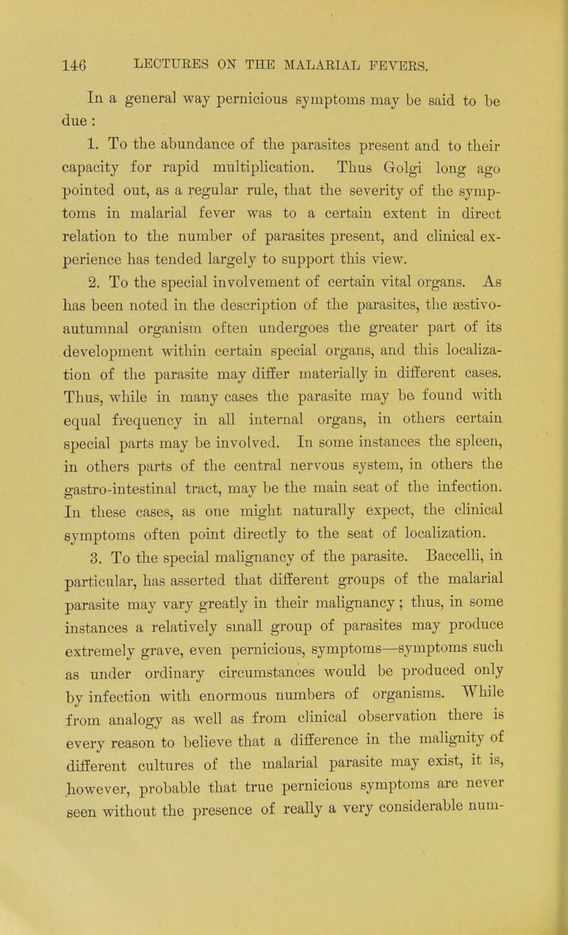 In a general way pernicious symptoms may be said to be due: 1. To the abundance of the parasites present and to their capacity for rapid multiplication. Thus Golgi long ago pointed out, as a regular rule, that the severity of the symp- toms in malarial fever was to a certain extent in direct relation to the number of parasites present, and clinical ex- perience has tended largely to support this view. 2. To the special involvement of certain vital organs. As has been noted in the description of the parasites, the sestivo- autumnal organism often undergoes the greater part of its development within certain special organs, and this localiza- tion of the parasite may differ materially in different cases. Thus, while in many cases the parasite may be found with equal frequency in all internal organs, in others certain special parts may be involved. In some instances the spleen, in others parts of the central nervous system, in others the ^astro-intestinal tract, mav be the main seat of the infection. In these cases, as one might naturally expect, the clinical symptoms often point directly to the seat of localization. 3. To the special malignancy of the parasite. Baccelli, in particular, has asserted that different groups of the malarial parasite may vary greatly in their malignancy; thus, in some instances a relatively small group of parasites may produce extremely grave, even pernicious, symptoms—symptoms such as under ordinary circumstances would be produced only by infection with enormous numbers of organisms. While from analogy as well as from clinical observation there is every reason to believe that a difference in the malignity of different cultures of the malarial parasite may exist, it is, however, probable that true pernicious symptoms are never seen without the presence of really a very considerable num-
