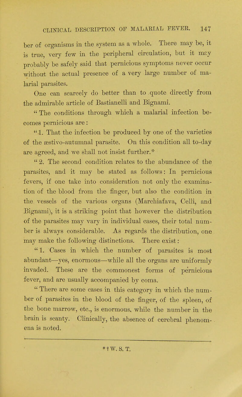 ber of organisms in the system as a whole. There may be, it is true, very few in the peripheral circulation, but it may probably be safely said that pernicious symptoms never occur without the actual presence of a very large number of ma- larial parasites. One can scarcely do better than to quote directly from the admirable article of Bastianelli and Bignami.  The conditions through which a malarial infection be- comes pernicious are: 1. That the infection be produced by one of the varieties of the sestivo-autumnal parasite. On this condition all to-day are agreed, and we shall not insist further.*  2. The second condition relates to the abundance of the parasites, and it may be stated as follows: In pernicious fevers, if one take into consideration not only the examina- tion of the blood from the finger, but also the condition in the vessels of the various organs (Marchiafava, Celli, and Bignami), it is a striking point that however the distribution of the parasites may vary in individual cases, their total num- ber is always considerable. As regards the distribution, one may make the following distinctions. There exist :  1. Cases in which the number of parasites is most abundant—yes, enormous—while all the organs are uniformly invaded. These are the commonest forms of pernicious fever, and are usually accompanied by coma.  There are some cases in this category in which the num- ber of parasites in the blood of the finger, of the spleen, of the bone marrow, etc., is enormous, while the number in the brain is scanty. Clinically, the absence of cerebral phenom- ena is noted. *!W. S. T.
