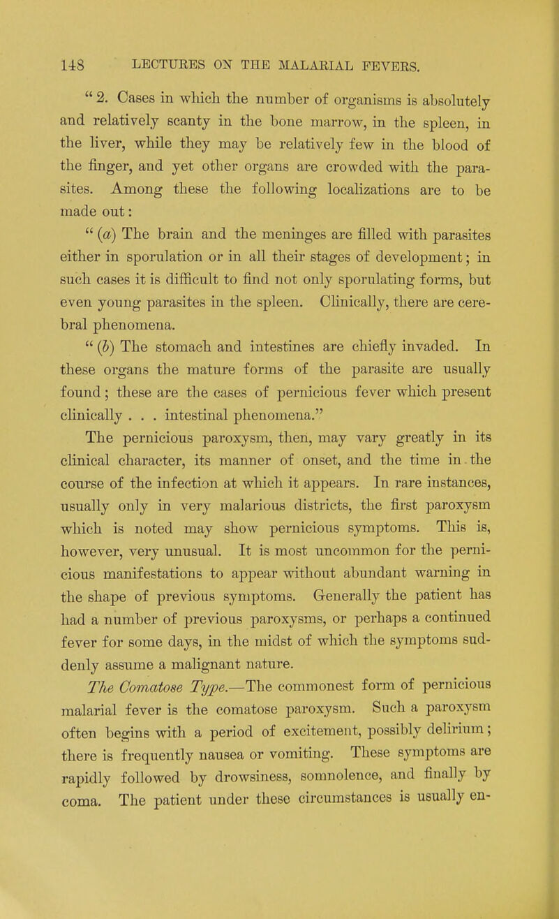  2. Cases in which the number of organisms is absolutely and relatively scanty in the bone marrow, in the spleen, in the liver, while they may be relatively few in the blood of the finger, and yet otber organs are crowded with the para- sites. Among these the following localizations are to be made out:  (a) The brain and the meninges are filled with parasites either in sporulation or in all their stages of development; in such cases it is difficult to find not only sporulating forms, but even young parasites in the spleen. Clinically, there are cere- bral phenomena.  (b) The stomach and intestines are chiefly invaded. In these organs the mature forms of the parasite are usually found; these are the cases of pernicious fever which present clinically . . . intestinal phenomena. The pernicious paroxysm, then, may vary greatly in its clinical character, its manner of onset, and the time in.the course of the infection at which it appears. In rare instances, usually only in very malarious districts, the first paroxysm which is noted may show pernicious symptoms. This is, however, very unusual. It is most uncommon for the perni- cious manifestations to appear without abundant warning in the shape of previous symptoms. Generally the patient has had a number of previous paroxysms, or perhaps a continued fever for some days, in the midst of which the symptoms sud- denly assume a malignant nature. The Comatose Type—The commonest form of pernicious malarial fever is the comatose paroxysm. Such a paroxysm often begins with a period of excitement, possibly delirium; there is frequently nausea or vomiting. These symptoms are rapidly followed by drowsiness, somnolence, and finally by coma. The patient under these circumstances is usually en-