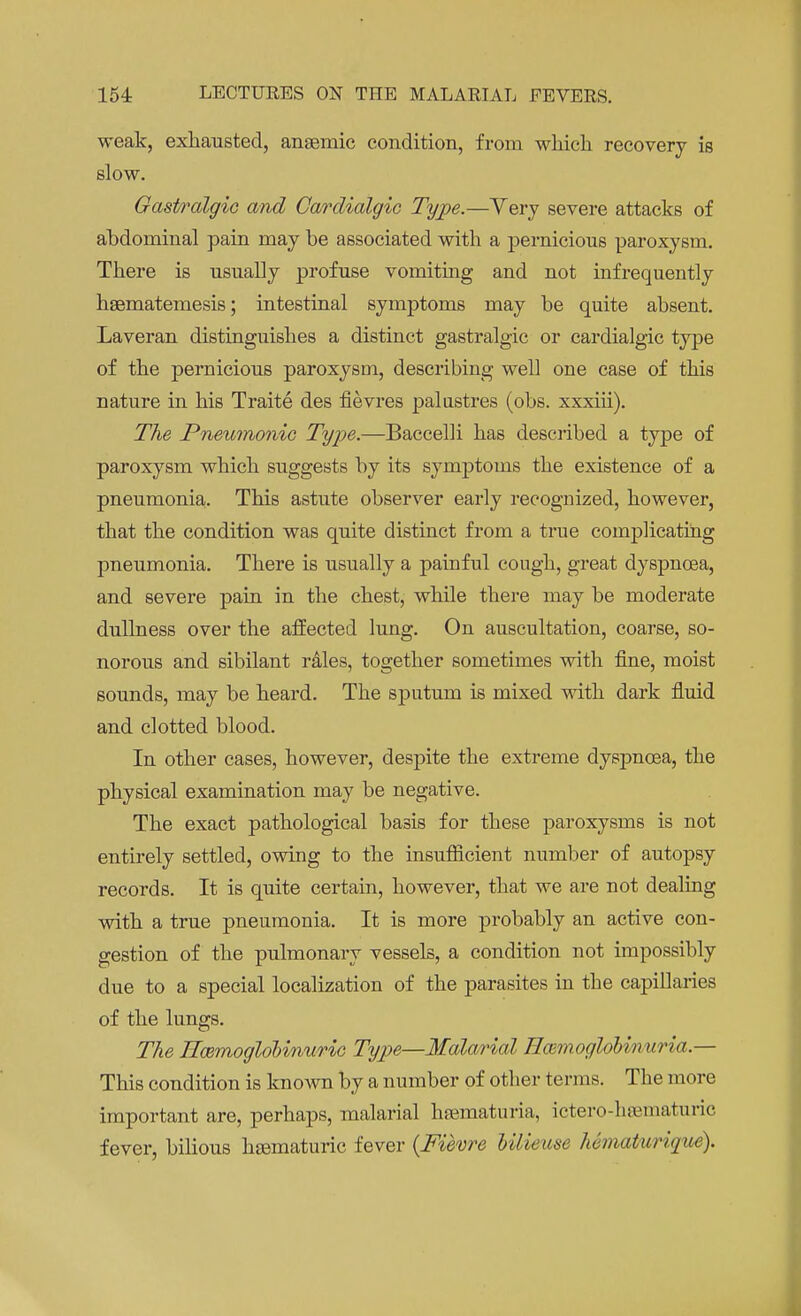 weak, exhausted, anaemic condition, from which recovery is slow. Gastiralgic and Cardialgic Type.—Very severe attacks of abdominal pain may be associated with a pernicious paroxysm. There is usually profuse vomiting and not infrequently hsematemesis; intestinal symptoms may be quite absent. Laveran distinguishes a distinct gastralgic or cardialgic type of the pernicious paroxysm, describing well one case of this nature in his Traite des fievres palustres (obs. xxxiii). The Pneumonic Type.—Baccelli has described a type of paroxysm which suggests by its symptoms the existence of a pneumonia. This astute observer early recognized, however, that the condition was quite distinct from a true complicating pneumonia. There is usually a painful cough, great dyspnoea, and severe pain in the chest, while there may be moderate dullness over the affected lung. On auscultation, coarse, so- norous and sibilant rales, together sometimes with fine, moist sounds, may be heard. The sputum is mixed with dark fluid and clotted blood. In other cases, however, despite the extreme dyspnoea, the physical examination may be negative. The exact pathological basis for these paroxysms is not entirely settled, owing to the insufficient number of autopsy records. It is quite certain, however, that we are not dealing with a true pneumonia. It is more probably an active con- gestion of the pulmonary vessels, a condition not impossibly due to a special localization of the parasites in the capillaries of the lungs. The Rmmoglobinuric Type—Malarial Hmmoglobinuria — This condition is known by a number of other terms. The more important are, perhaps, malarial hematuria, ictero-hsematuric fever, bilious hsematuric fever {Fievre Ulieuse hSmaturique).