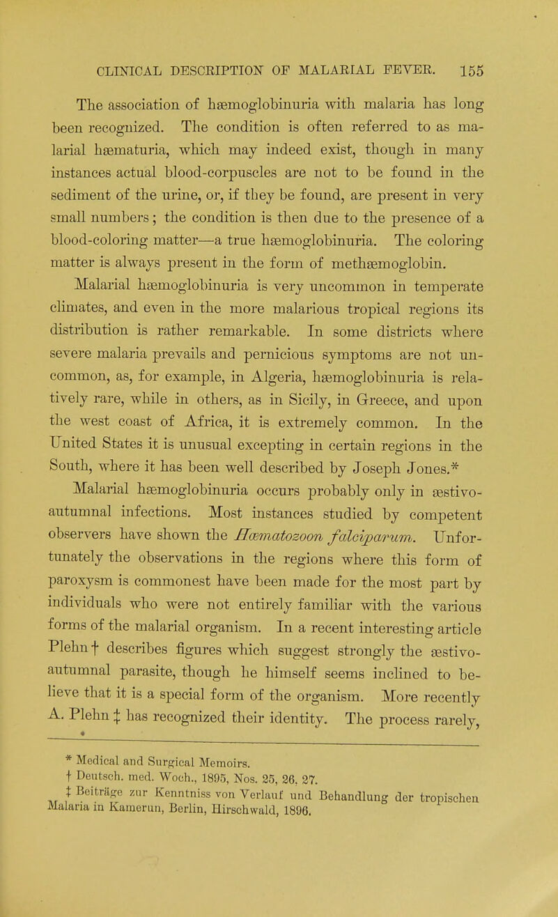 The association of hemoglobinuria with malaria has long been recognized. The condition is often referred to as ma- larial hseinaturia, which may indeed exist, though in many instances actual blood-corpuscles are not to be found in the sediment of the urine, or, if they be found, are present in very small numbers; the condition is then due to the presence of a blood-coloring matter—a true hemoglobinuria. The coloring matter is always present in the form of methsemoglobin. Malarial haeinoglobinuria is very uncommon in temperate climates, and even in the more malarious tropical regions its distribution is rather remarkable. In some districts where severe malaria prevails and pernicious symptoms are not un- common, as, for example, in Algeria, hemoglobinuria is rela- tively rare, while in others, as in Sicily, in Greece, and upon the west coast of Africa, it is extremely common. In the United States it is unusual excepting in certain regions in the South, where it has been well described by Joseph Jones.* Malarial hemoglobinuria occurs probably only in estivo- autumnal infections. Most instances studied by competent observers have shown the Haematozoon falciparum. Unfor- tunately the observations in the regions where this form of paroxysm is commonest have been made for the most part by individuals who were not entirely familiar with the various forms of the malarial organism. In a recent interesting article Plehn f describes figures which suggest strongly the estivo- autumnal parasite, though he himself seems inclined to be- lieve that it is a special form of the organism. More recently A. Plehn \ has recognized their identity. The process rarely, * * Medical and Surgical Memoirs. t Deutsch. med. Woch., 1895, Nos. 25, 26, 27. X Beitrftge zur Kenntniss von Verlauf und Behandlung der tropischeii Malaria in Kamerun, Berlin, Hirschwald, 1806.