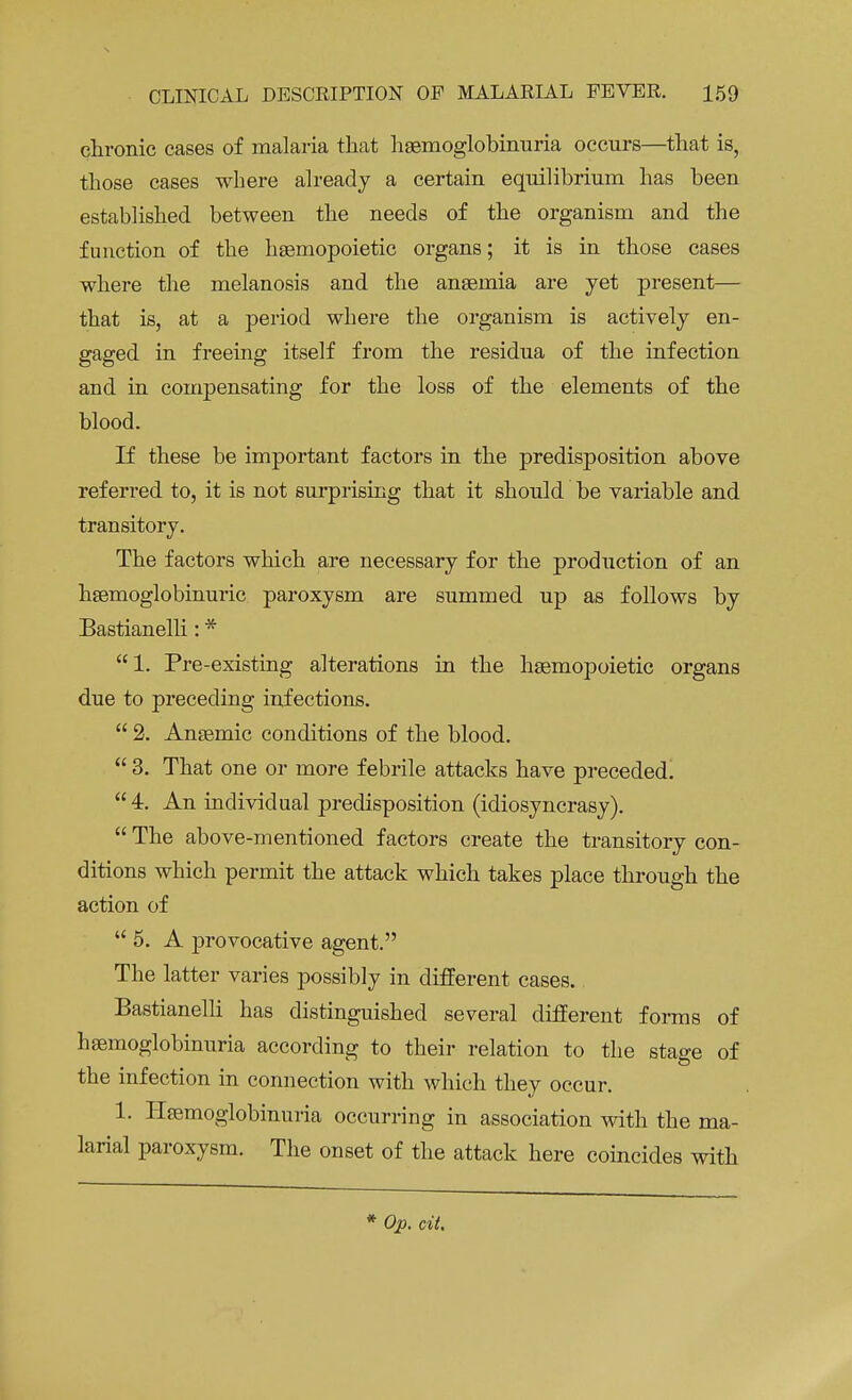 chronic cases of malaria that hemoglobinuria occurs—that is, those cases where already a certain equilibrium has been established between the needs of the organism and the function of the hsemopoietic organs; it is in those cases where the melanosis and the anaemia are yet present— that is, at a period where the organism is actively en- gaged in freeing itself from the residua of the infection and in compensating for the loss of the elements of the blood. If these be important factors in the predisposition above referred to, it is not surprising that it should be variable and transitory. The factors which are necessary for the production of an hsemoglobinuric paroxysm are summed up as follows by Bastianelli: * 1. Pre-existing alterations in the haemopoietic organs due to preceding infections.  2. Anaemic conditions of the blood.  3. That one or more febrile attacks have preceded.  4. An individual predisposition (idiosyncrasy).  The above-mentioned factors create the transitory con- ditions which permit the attack which takes place through the action of  5. A provocative agent. The latter varies possibly in different cases. Bastianelli has distinguished several different forms of haemoglobinuria according to their relation to the stage of the infection in connection with which they occur. 1. Haemoglobinuria occurring in association with the ma- larial paroxysm. The onset of the attack here coincides with * Op. cit.