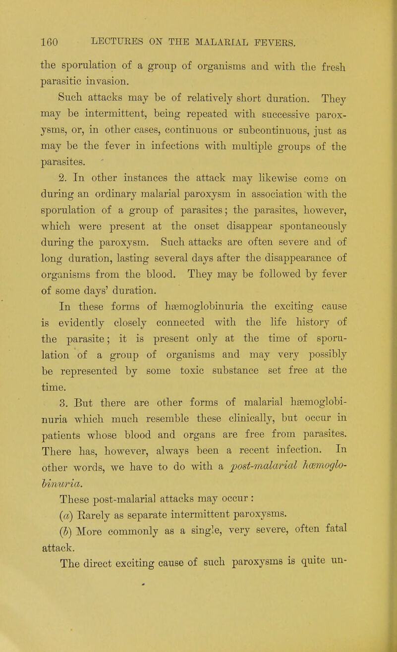 the sporulation of a group of organisms and with the fresh parasitic invasion. Such attacks may be of relatively short duration. They may be intermittent, being repeated with successive parox- ysms, or, in other cases, continuous or subcontinuous, just as may be the fever in infections with multiple groups of the parasites. 2. In other instances the attack may likewise come on during an ordinary malarial paroxysm in association with the sporulation of a group of parasites; the parasites, however, which were present at the onset disappear spontaneously during the paroxysm. Such attacks are often severe and of long duration, lasting several days after the disappearance of organisms from the blood. They may be followed by fever of some days' duration. In these forms of heemoglobinuria the exciting cause is evidently closely connected with the life history of the parasite; it is present only at the time of sporu- lation of a group of organisms and may very possibly be represented by some toxic substance set free at the time. 3. But there are other forms of malarial hemoglobi- nuria which much resemble these clinically, but occur in patients whose blood and organs are free from parasites. There has, however, always been a recent infection. In other words, we have to do with a post-malarial hwmoglo- binuria. These post-malarial attacks may occur : (a) Karely as separate intermittent paroxysms. (b) More commonly as a single, very severe, often fatal attack. The direct exciting cause of such paroxysms is quite un-