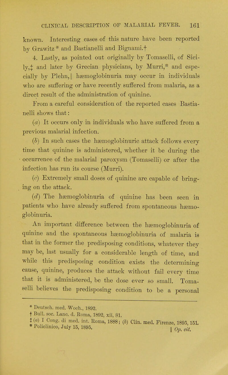 known. Interesting cases of this nature have been reported by Grawitz * and Bastianelli and Bignami.f 4. Lastly, as pointed out originally by Tomaselli, of Sici- ly,;}: and later by Grecian physicians, by Murri,# and espe- cially by Plehn, I hemoglobinuria may occur in individuals who are suffering or have recently suffered from malaria, as a direct result of the administration of quinine. From a careful consideration of the reported cases Bastia- nelli shows that: (a) It occurs only in individuals who have suffered from a previous malarial infection. (b) In such cases the hemoglobinuria attack follows every time that quinine is administered, whether it be during the occurrence of the malarial paroxysm (Tomaselli) or after the infection has run its course (Murri). (<?) Extremely small doses of quinine are capable of bring- ing on the attack. (d) The hemoglobinuria of quinine has been seen in patients who have already suffered from spontaneous hemo- globinuria. An important difference between the hemoglobinuria of quinine and the spontaneous hemoglobinuria of malaria is that in the former the predisposing conditions, whatever they may be, last usually for a considerable length of time, and while this predisposing condition exists the determining cause, quinine, produces the attack without fail every time that it is administered, be the dose ever so small. Toma- selli believes the predisposing condition to be a personal * Deutsch. med. Woch., 1892. t Bull. soe. Lane. d. Roma, 1892, xii, 81. t (o) I Cong, di med. int. Roma, 1888; (J) Clin. med. Firenze, 1895,151. * Pohclinico, July 15, 1895. , 0n cit