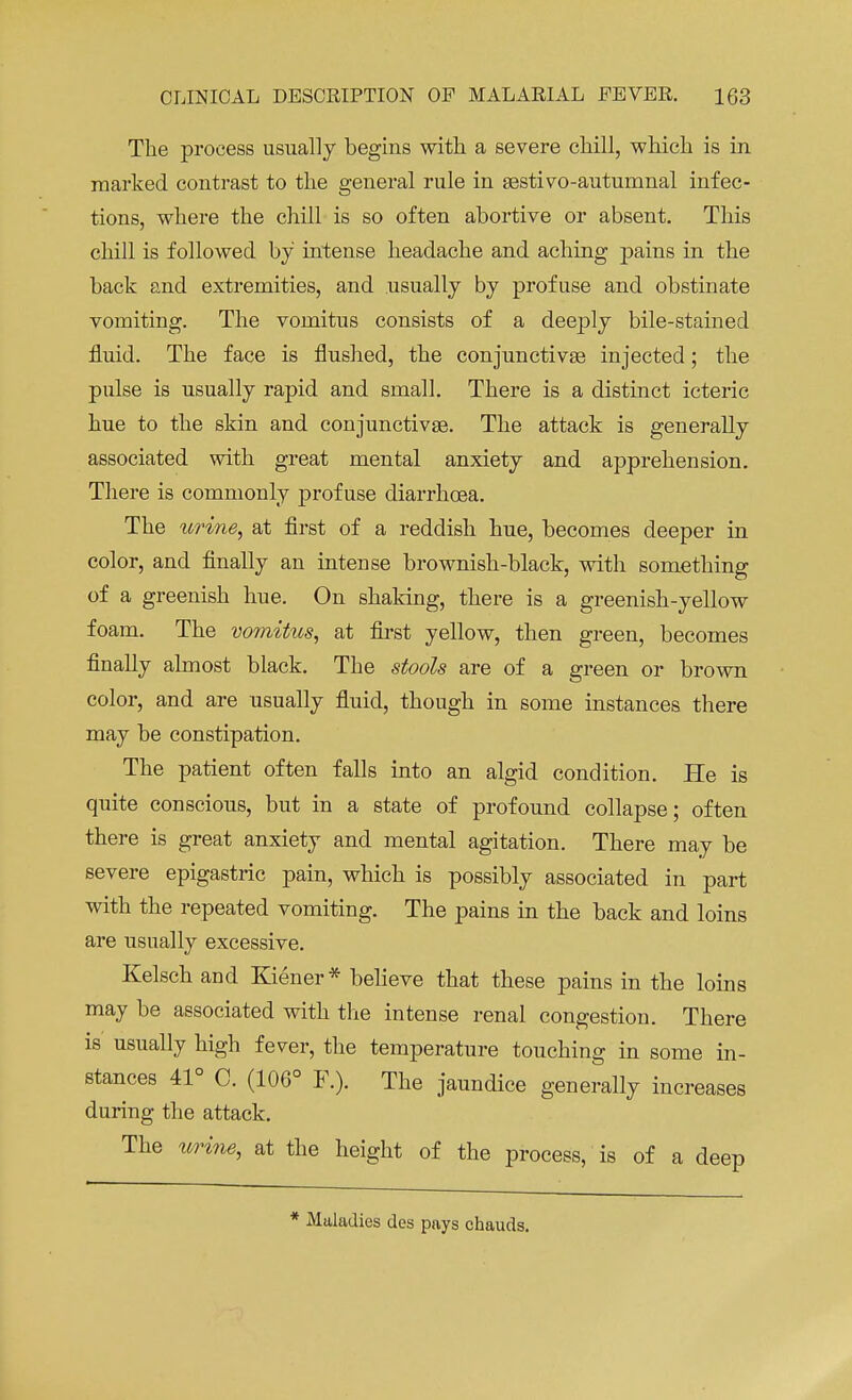 The process usually begins with a severe chill, which is in marked contrast to the general rule in sestivo-autumnal infec- tions, where the chill is so often abortive or absent. This chill is followed by' intense headache and aching pains in the back and extremities, and usually by profuse and obstinate vomiting. The vomitus consists of a deeply bile-stained fluid. The face is flushed, the conjunctivae injected; the pulse is usually rapid and small. There is a distinct icteric hue to the skin and conjunctivae. The attack is generally associated with great mental anxiety and apprehension. There is commonly profuse diarrhoea. The urine, at first of a reddish hue, becomes deeper in color, and finally an intense brownish-black, with something of a greenish hue. On shaking, there is a greenish-yellow foam. The vomitus, at first yellow, then green, becomes finally almost black. The stools are of a green or brown color, and are usually fluid, though in some instances there may be constipation. The patient often falls into an algid condition. He is quite conscious, but in a state of profound collapse; often there is great anxiety and mental agitation. There may be severe epigastric pain, which is possibly associated in part with the repeated vomiting. The pains in the back and loins are usually excessive. Kelsch and Kiener* believe that these pains in the loins may be associated with the intense renal congestion. There is usually high fever, the temperature touching in some in- stances 41° 0. (106° F.). The jaundice generally increases during the attack. The urine, at the height of the process, is of a deep * Maladies des pays chauds.