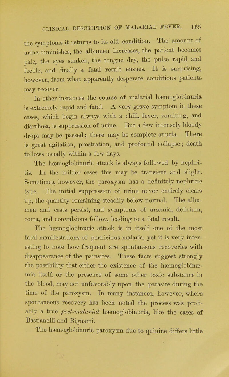 the symptoms it returns to its old condition. The amount of urine diminishes, the albumen increases, the patient becomes pale, the eyes sunken, the tongue dry, the pulse rapid and feeble, and finally a fatal result ensues. It is surprising, however, from what apparently desperate conditions patients may recover. In other instances the course of malarial hemoglobinuria is extremely rapid and fatal. A very grave symptom in these cases, which begin always with a chill, fever, vomiting, and diarrhoea, is suppression of urine. But a few intensely bloody drops may be passed; there may be complete anuria. There is great agitation, prostration, and profound collapse; death follows usually within a few days. The hsemoglobinuric attack is always followed by nephri- tis. In the milder cases this may be transient and slight. Sometimes, however, the paroxysm has a definitely nephritic type. The initial suppression of urine never entirely clears up, the quantity remaining steadily below normal. The albu- men and casts persist, and symptoms of uraemia, delirium, coma, and convulsions follow, leading to a fatal result. The hsemoglobinuric attack is in itself one of the most fatal manifestations of pernicious malaria, yet it is very inter- esting to note how frequent are spontaneous recoveries with disappearance of the parasites. These facts suggest strongly the possibility that either the existence of the hsemoglobinse- mia itself, or the presence of some other toxic substance in the blood, may act unfavorably upon the parasite during the time of the paroxysm. In many instances, however, where spontaneous recovery has been noted the process was prob- ably a true post-malarial hsemoglobinuria, like the cases of Bastianelli and Bignami. The hsemoglobinuric paroxysm due to quinine differs little