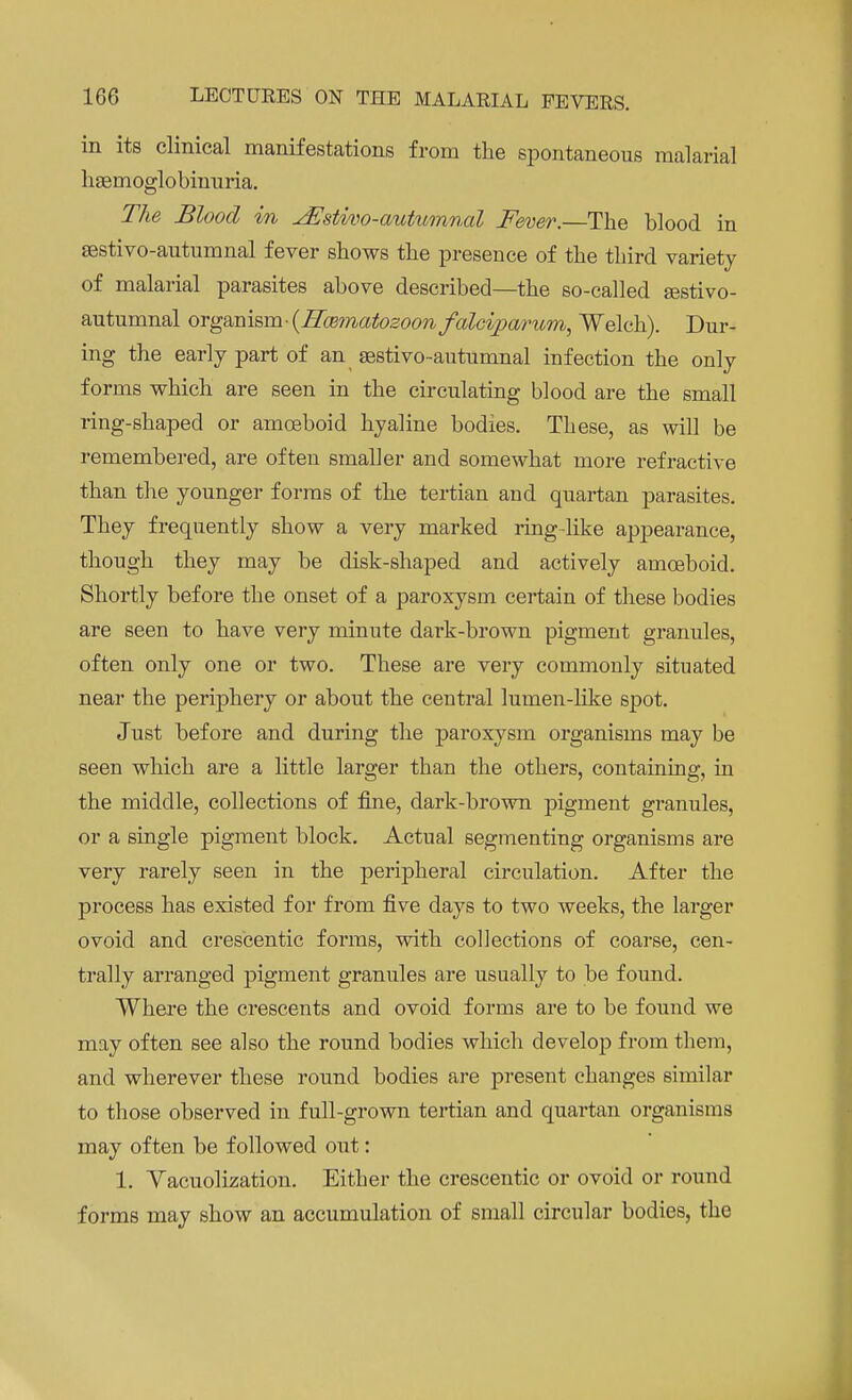 in its clinical manifestations from the spontaneous malarial haemoglobinuria. The Blood in ^Estivo-autumnal Fever.—The blood in sestivo-autumnal fever shows the presence of the third variety of malarial parasites above described—the so-called Eestivo- autumnal organism-{Hoematozoon falciparum, Welch). Dur- ing the early part of an aestivo-autumnal infection the only forms which are seen in the circulating blood are the small ring-shaped or amoeboid hyaline bodies. These, as will be remembered, are often smaller and somewhat more refractive than the younger forms of the tertian and quartan parasites. They frequently show a very marked ringdike appearance, though they may be disk-shaped and actively amoeboid. Shortly before the onset of a paroxysm certain of these bodies are seen to have very minute dark-brown pigment granules, often only one or two. These are very commonly situated near the periphery or about the central lumen-like spot. Just before and during the paroxysm organisms may be seen which are a little larger than the others, containing, in the middle, collections of fine, dark-brown pigment granules, or a single pigment block. Actual segmenting organisms are very rarely seen in the peripheral circulation. After the process has existed for from five days to two weeks, the larger ovoid and crescentic forms, with collections of coarse, cen- trally arranged pigment granules are usually to be found. Where the crescents and ovoid forms are to be found we may often see also the round bodies which develop from them, and wherever these round bodies are present changes similar to those observed in full-grown tertian and quartan organisms may often be followed out: 1. Vacuolization. Either the crescentic or ovoid or round forms may show an accumulation of small circular bodies, the