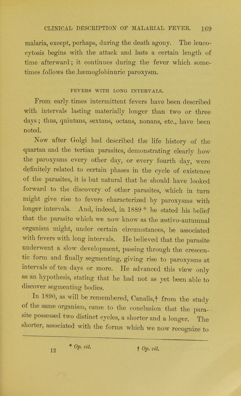 malaria, except, perhaps, daring the death agony. The leuco- cytosis begins with the attack and lasts a certain length of time afterward; it continues during the fever which some- times follows the hsemoglobinuric paroxysm. FEVERS WITH LONG INTERVALS. From early times intermittent fevers have been described with intervals lasting materially longer than two or three days; thus, quintans, sextans, octans, nonans, etc., have been noted. Now after Golgi had described the life history of the quartan and the tertian parasites, demonstrating clearly how the paroxysms every other day, or every fourth day, were definitely related to certain phases in the cycle of existence of the parasites, it is but natural that he should have looked forward to the discovery of other parasites, which in turn might give rise to fevers characterized by paroxysms with longer intervals. And, indeed, in 1889 * he stated his belief that the parasite which we now know as the aestivo-autumnal organism might, under certain circumstances, be associated with fevers with long intervals. He believed that the parasite underwent a slow development, passing through the crescen- tic form and finally segmenting, giving rise to paroxysms at intervals of ten days or more. He advanced this view only as an hypothesis, stating that he had not as yet been able to discover segmenting bodies. In 1890, as will be remembered, Canalis,t from the study of the same organism, came to the conclusion that the para- ■ site possessed two distinct cycles, a shorter and a longer. The shorter, associated with the forms which we now recognize to 12 °P- ciu t Qp. cit.