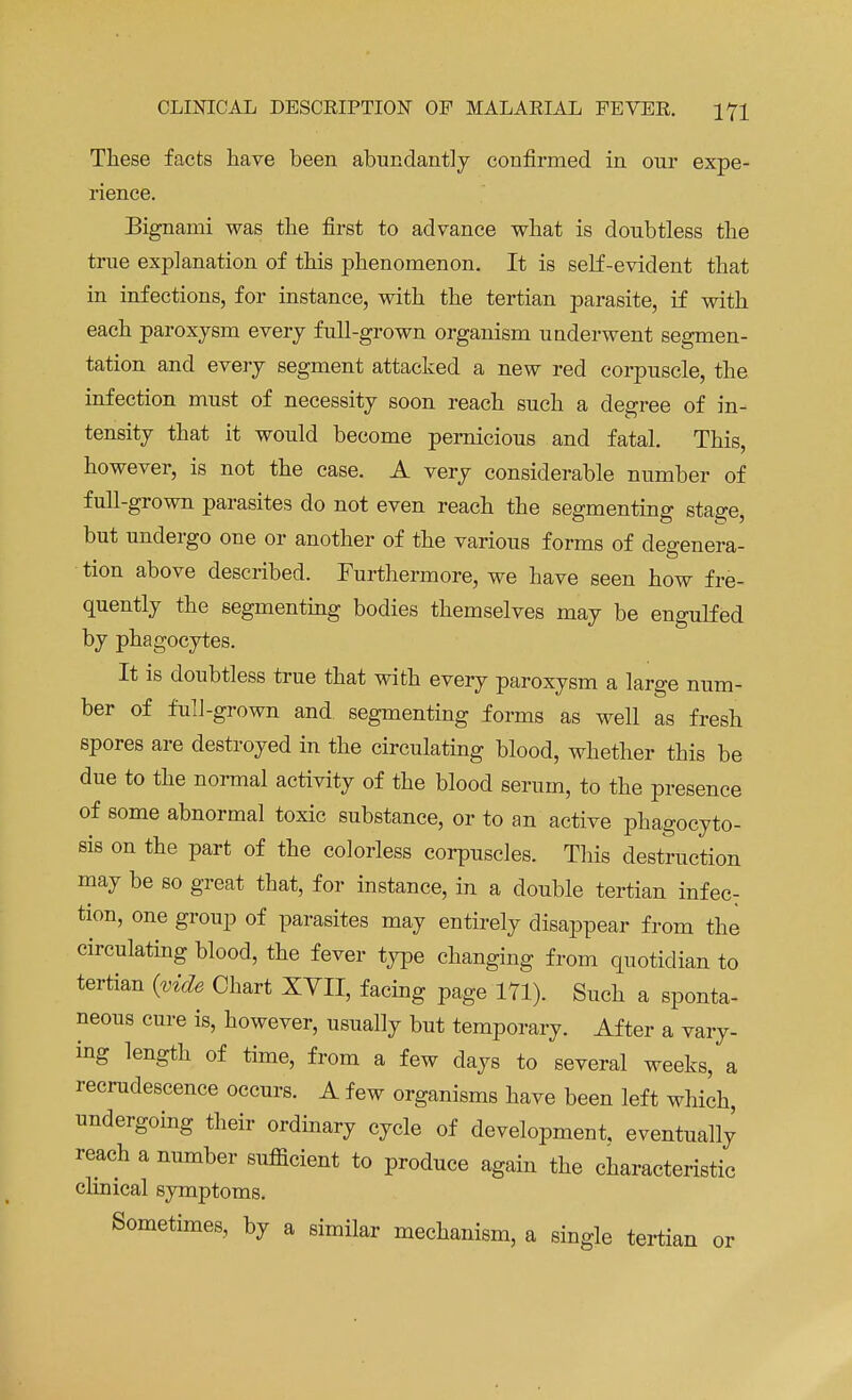 These facts have been abundantly confirmed in our expe- rience. Bignami was the first to advance what is doubtless the true explanation of this phenomenon. It is self-evident that in infections, for instance, with the tertian parasite, if with each paroxysm every full-grown organism underwent segmen- tation and every segment attacked a new red corpuscle, the infection must of necessity soon reach such a degree of in- tensity that it would become pernicious and fatal. This, however, is not the case. A very considerable number of full-grown parasites do not even reach the segmenting stage, but undergo one or another of the various forms of degenera- tion above described. Furthermore, we have seen how fre- quently the segmenting bodies themselves may be engulfed by phagocytes. It is doubtless true that with every paroxysm a large num- ber of full-grown and segmenting forms as well as fresh spores are destroyed in the circulating blood, whether this be due to the normal activity of the blood serum, to the presence of some abnormal toxic substance, or to an active phagocyto- sis on the part of the colorless corpuscles. This destruction may be so great that, for instance, in a double tertian infec: tion, one group of parasites may entirely disappear from the circulating blood, the fever type changing from quotidian to tertian {vide Chart XVII, facing page 171). Such a sponta- neous cure is, however, usually but temporary. After a vary- ing length of time, from a few days to several weeks, a recrudescence occurs. A few organisms have been left which, undergoing their ordinary cycle of development, eventually reach a number sufficient to produce again the characteristic clinical symptoms. Sometimes, by a similar mechanism, a single tertian or