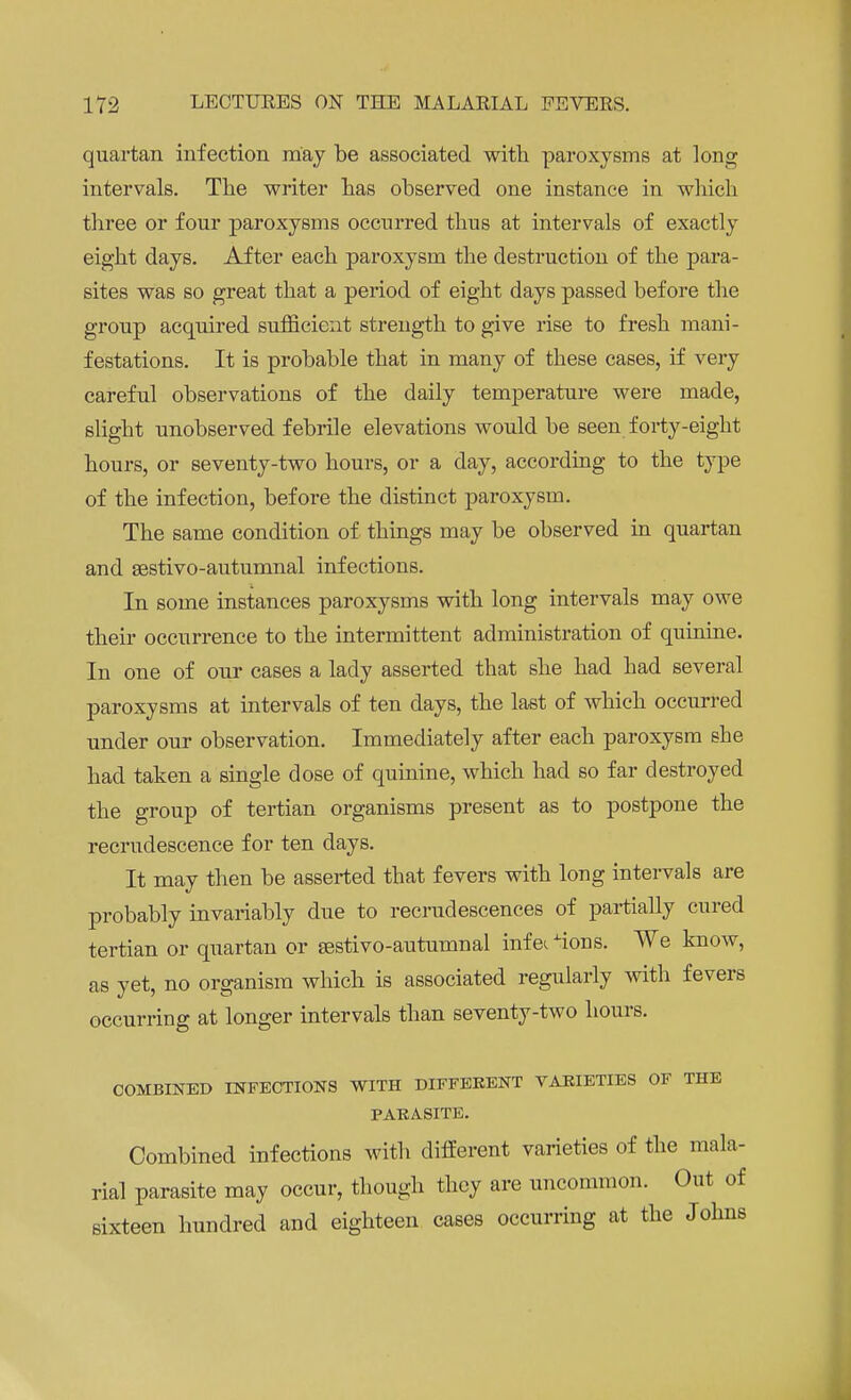 quartan infection may be associated with paroxysms at long intervals. The writer has observed one instance in which three or four paroxysms occurred thus at intervals of exactly eight days. After each paroxysm the destruction of the para- sites was so great that a period of eight days passed before the group acquired sufficient strength to give rise to fresh mani- festations. It is probable that in many of these cases, if very careful observations of the daily temperature were made, slight unobserved febrile elevations would be seen forty-eight hours, or seventy-two hours, or a day, according to the type of the infection, before the distinct paroxysm. The same condition of things may be observed in quartan and sestivo-autumnal infections. In some instances paroxysms with long intervals may owe their occurrence to the intermittent administration of quinine. In one of our cases a lady asserted that she had had several paroxysms at intervals of ten days, the last of which occurred under our observation. Immediately after each paroxysm she had taken a single dose of quinine, which had so far destroyed the group of tertian organisms present as to postpone the recrudescence for ten days. It may then be asserted that fevers with long intervals are probably invariably due to recrudescences of partially cured tertian or quartan or sestivo-autumnal infec ions. We know, as yet, no organism which is associated regularly with fevers occurring at longer intervals than seventy-two hours. COMBINED INFECTIONS WITH DIFFERENT VARIETIES OF THE PARASITE. Combined infections with different varieties of the mala- rial parasite may occur, though they are uncommon. Out of sixteen hundred and eighteen cases occurring at the Johns