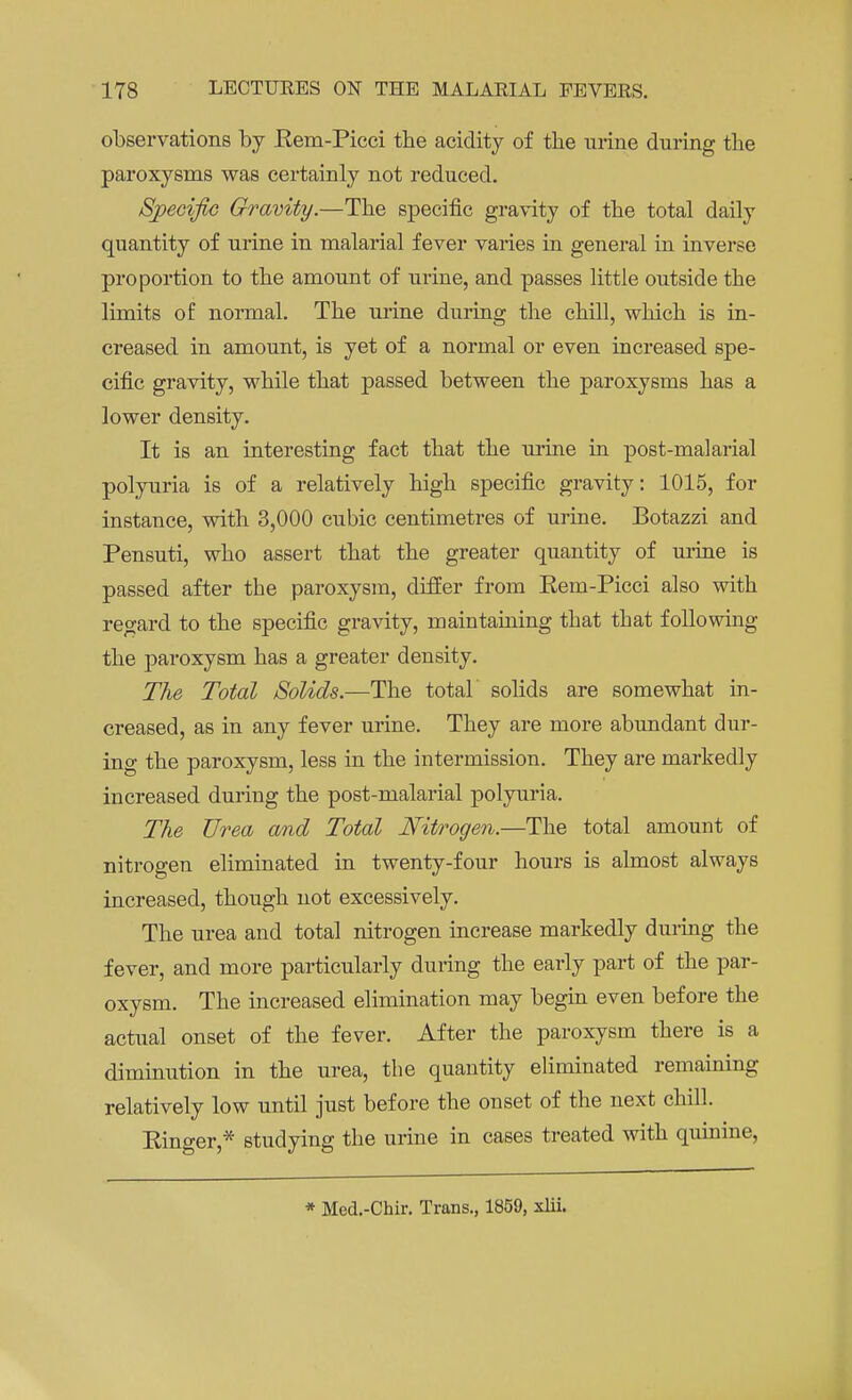 observations by Rem-Picci the acidity of the urine during the paroxysms was certainly not reduced. Specific Gravity.—The specific gravity of the total daily quantity of urine in malarial fever varies in general in inverse proportion to the amount of urine, and passes little outside the limits of normal. The urine during the chill, which is in- creased in amount, is yet of a normal or even increased spe- cific gravity, while that passed between the paroxysms has a lower density. It is an interesting fact that the mine in post-malarial polyuria is of a relatively high specific gravity: 1015, for instance, with 3,000 cubic centimetres of urine. Botazzi and Pensuti, who assert that the greater quantity of urine is passed after the paroxysm, differ from Rem-Picci also with regard to the specific gravity, maintaining that that following the paroxysm has a greater density. The Total Solids.—The total solids are somewhat in- creased, as in any fever urine. They are more abundant dur- ing the paroxysm, less in the intermission. They are markedly increased during the post-malarial polyuria. The Urea and Total Nitrogen.—The total amount of nitrogen eliminated in twenty-four hours is almost always increased, though not excessively. The urea and total nitrogen increase markedly during the fever, and more particularly during the early part of the par- oxysm. The increased elimination may begin even before the actual onset of the fever. After the paroxysm there is a diminution in the urea, the quantity eliminated remaining relatively low until just before the onset of the next chill. Ringer,* studying the urine in cases treated with quinine, * Med.-Chir. Trans., 1859, xlii.