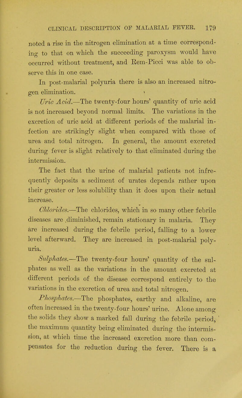 noted a rise in the nitrogen elimination at a time correspond- ing to that on which the succeeding paroxysm would have occurred without treatment, and Eem-Picci was ahle to ob- serve this in one case. In post-malarial polyuria there is also an increased nitro- gen elimination. Uric Acid.—The twenty-four hours' quantity of uric acid is not increased beyond normal limits. The variations in the excretion of uric acid at different periods of the malarial in- fection are strikingly slight when compared with those of urea and total nitrogen. In general, the amount excreted during fever is slight relatively to that eliminated during the intermission. The fact that the urine of malarial patients not infre- quently deposits a sediment of urates depends rather upon their greater or less solubility than it does upon their actual increase. Chlorides.—The chlorides, which in so many other febrile diseases are .diminished, remain stationary in malaria. They are increased during the febrile period, falling to a lower level afterward. They are increased in post-malarial poly- uria. Sulphates.—The twenty-four hours' quantity of the sul- phates as well as the variations in the amount excreted at different periods of the disease correspond entirely to the variations in the excretion of urea and total nitrogen. Phosphates.—The phosphates, earthy and alkaline, are often increased in the twenty-four hours' urine. Alone among the solids they show a marked fall during the febrile period, the maximum quantity being eliminated during the intermis- sion, at which time the increased excretion more than com- pensates for the reduction during the fever. There is a