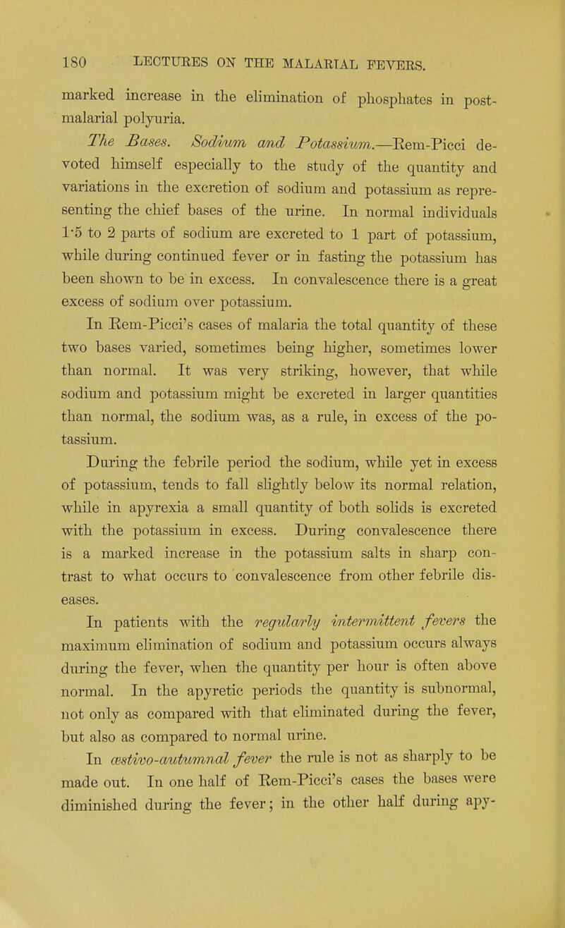 marked increase in the elimination of phosphates in post- malarial polyuria. The Bases. Sodium and Potassium.—Eem-Picci de- voted himself especially to the study of the quantity and variations in the excretion of sodium and potassium as repre- senting the chief bases of the urine. In normal individuals 1-5 to 2 parts of sodium are excreted to 1 part of potassium, while during continued fever or in fasting the potassium has been shown to be in excess. In convalescence there is a great excess of sodium over potassium. In Kem-Picci's cases of malaria the total quantity of these two bases varied, sometimes being higher, sometimes lower than normal. It was very striking, however, that while sodium and potassium might be excreted in larger quantities than normal, the sodium was, as a rule, in excess of the po- tassium. During the febrile period the sodium, while yet in excess of potassium, tends to fall slightly below its normal relation, while in apyrexia a small quantity of both solids is excreted with the potassium in excess. During convalescence there is a marked increase in the potassium salts in sharp con- trast to what occurs to convalescence from other febrile dis- eases. In patients with the regtdarly intermittent fevers the maximum elimination of sodium and potassium occurs always during the fever, when the quantity per hour is often above normal. In the apyretic periods the quantity is subnormal, not only as compared with that eliminated during the fever, but also as compared to normal urine. In cestivo-autumnal fever the rule is not as sharply to be made out. In one half of Kem-Picci's cases the bases were diminished during the fever; in the other half during apy-